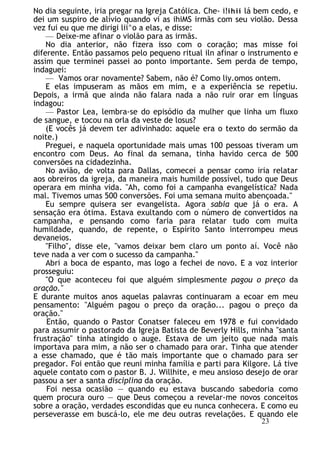 No dia seguinte, iria pregar na Igreja Católica. Che- i!ihií lá bem cedo, e
dei um suspiro de alívio quando vi as ihiMS irmãs com seu violão. Dessa
vez fui eu que me dirigi lii^o a elas, e disse:
— Deixe-me afinar o violão para as irmãs.
No dia anterior, não fizera isso com o coração; mas misse foi
diferente. Então passamos pelo pequeno ritual iln afinar o instrumento e
assim que terminei passei ao ponto importante. Sem perda de tempo,
indaguei:
— Vamos orar novamente? Sabem, não é? Como liy.omos ontem.
E elas impuseram as mãos em mim, e a experiência se repetiu.
Depois, a irmã que ainda não falara nada a não ruir orar em línguas
indagou:
— Pastor Lea, lembra-se do episódio da mulher que linha um fluxo
de sangue, e tocou na orla da veste de losus?
(E vocês já devem ter adivinhado: aquele era o texto do sermão da
noite.)
Preguei, e naquela oportunidade mais umas 100 pessoas tiveram um
encontro com Deus. Ao final da semana, tinha havido cerca de 500
conversões na cidadezinha.
No avião, de volta para Dallas, comecei a pensar como iria relatar
aos obreiros da igreja, da maneira mais humilde possível, tudo que Deus
operara em minha vida. "Ah, como foi a campanha evangelística? Nada
mal. Tivemos umas 500 conversões. Foi uma semana muito abençoada."
Eu sempre quisera ser evangelista. Agora sabia que já o era. A
sensação era ótima. Estava exultando com o número de convertidos na
campanha, e pensando como faria para relatar tudo com muita
humildade, quando, de repente, o Espírito Santo interrompeu meus
devaneios.
"Filho", disse ele, "vamos deixar bem claro um ponto aí. Você não
teve nada a ver com o sucesso da campanha."
Abri a boca de espanto, mas logo a fechei de novo. E a voz interior
prosseguiu:
"O que aconteceu foi que alguém simplesmente pagou o preço da
oração."
E durante muitos anos aquelas palavras continuaram a ecoar em meu
pensamento: "Alguém pagou o preço da oração... pagou o preço da
oração."
Então, quando o Pastor Conatser faleceu em 1978 e fui convidado
para assumir o pastorado da Igreja Batista de Beverly Hills, minha "santa
frustração" tinha atingido o auge. Estava de um jeito que nada mais
importava para mim, a não ser o chamado para orar. Tinha que atender
a esse chamado, que é tão mais importante que o chamado para ser
pregador. Foi então que reuni minha família e parti para Kilgore. Lá tive
aquele contato com o pastor B. J. Willhite, e meu ansioso desejo de orar
passou a ser a santa disciplina da oração.
Foi nessa ocasião — quando eu estava buscando sabedoria como
quem procura ouro — que Deus começou a revelar-me novos conceitos
sobre a oração, verdades escondidas que eu nunca conhecera. E como eu
perseverasse em buscá-lo, ele me deu outras revelações. E quando ele
23
 
