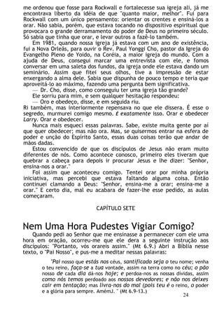me ordenou que fosse para Rockwall e fortalecesse sua igreja ali, já me
encontrava liberto da idéia de que "quanto maior, melhor". Fui para
Rockwall com um único pensamento: orientar os crentes e ensiná-los a
orar. Não sabia, porém, que estava tocando no dispositivo espiritual que
provocara o grande derramamento do poder de Deus no primeiro século.
Só sabia que tinha que orar, e levar outros a fazê-lo também.
Em 1981, quando nossa igreja já estava com um ano de existência,
fui a Nova Orleãs, para ouvir o Rev. Paul Yonggi Cho, pastor da Igreja do
Evangelho Pleno de Yoido, na Coréia, a maior igreja do mundo. Com a
ajuda de Deus, consegui marcar uma entrevista com ele, e fomos
conversar em uma saleta dos fundos, da igreja onde ele estava dando um
seminário. Assim que fitei seus olhos, tive a impressão de estar
enxergando a alma dele. Sabia que dispunha de pouco tempo e teria que
aproveitá-lo ao máximo, fazendo uma pergunta bem significativa.
— Dr. Cho, disse, como conseguiu ter uma igreja tão grande?
Ele sorriu para mim, e sem qualquer hesitação respondeu:
— Oro e obedeço, disse, e em seguida riu.
Ri também, mas interiormente repensava no que ele dissera. É esse o
segredo, murmurei comigo mesmo. É exatamente isso. Orar e obedecer
Larry. Orar e obedecer.
Nunca mais esqueci essas palavras. Sabe, existe muita gente por aí
que quer obedecer; mas não ora. Mas, se quisermos entrar na esfera de
poder e unção do Espírito Santo, essas duas coisas terão que andar de
mãos dadas.
Estou convencido de que os discípulos de Jesus não eram muito
diferentes de nós. Como acontece conosco, primeiro eles tiveram que
quebrar a cabeça para depois ir procurar Jesus e lhe dizer: "Senhor,
ensina-nos a orar."
Foi assim que aconteceu comigo. Tentei orar por minha própria
iniciativa, mas percebi que estava faltando alguma coisa. Então
continuei clamando a Deus: "Senhor, ensina-me a orar; ensina-me a
orar." E certo dia, mal eu acabara de fazer-lhe esse pedido, as aulas
começaram.
CAPÍTULO SETE
Nem Uma Hora Pudestes Vigiar Comigo?
Quando pedi ao Senhor que me ensinasse a permanecer com ele uma
hora em oração, ocorreu-me que ele dera a seguinte instrução aos
discípulos: "Portanto, vós orareis assim." (Mt 6.9.) Abri a Bíblia nesse
texto, o "Pai Nosso", e pus-me a meditar nessas palavras:
"Pai nosso que estás nos céus, santificado seja o teu nome; venha
o teu reino, faça-se a tua vontade, assim na terra como no céu; o pão
nosso de cada dia dá-nos hoje; e perdoa-nos as nossas dívidas, assim
como nós temos perdoado aos nossos devedores; e não nos deixes
cair em tentação; mas livra-nos do mal (pois teu é o reino, o poder
e a glória para sempre. AmémJ. " (Mt 6.9-13.)
24
 