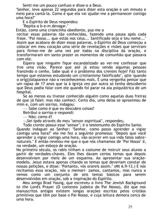 Senti-me um pouco confuso e disse-o a Deus.
"Senhor, levo apenas 22 segundos para dizer esta oração e um minuto e
meio para cantá-la. Como é que ela vai ajudar-me a permanecer contigo
uma hora?"
E o Espírito de Deus respondeu:
"Repita-a b-e-m devagar."
Então, como uma criancinha obediente, pus-me a
recitar essas palavras tão conhecidas, fazendo uma pausa após cada
frase. "Pai nosso... que estás nos céus... Santificado seja o teu nome..."
Assim que acabava de dizer essas palavras, o Espírito de Deus começou a
colocar em meu coração uma série de revelações e visões que serviram
para firmar-me de uma vez por todas na disciplina da oração, e
transformaram em santo prazer os momentos de comunhão que passava
com ele.
Espero que ninguém fique escandalizado ao ver-me confessar que
tive uma visão. Parece que até já estou vendo algumas pessoas
franzindo o cenho. Sabe qual é o problema dos crentes hoje? Faz tanto
tempo que estamos estudando um cristianismo falsificado", qtie 'quando
o origjjialaparece não o reconhecemos mais. É uma vergonha pensar que
um rapaz de 17 anos que ia à igreja vez por outra só tenha descoberto
que Deus podia falar com ele quando foi parar na ala psiquiátrica de um
hospital.
Se ao menos eu tivesse conhecido alguém como aquelas duas freiras
de que já falei; mas não conheci. Certo dia, uma delas se aproximou de
mim e, com um sorriso, indagou:
— Sabe como é que eu descubro coisas?
Retribuí o sorriso e respondi:
— Não; como é?
—vSei tpdo através do meu "sensor espiritual", respondeu.
Todo crente possui esse "sensor"; é o testemunho do Espírito Santo.
Quando indaguei ao Senhor: "Senhor, como posso aprender a vigiar
contigo uma hora?" ele me fez a seguinte promessa: "Depois que você
aprender a vigiar comigo uma hora, vão ocorrer em sua vida fatos sobre-
naturais." E então revelou-me que o que nós chamamos de "Pai Nosso" é,
na verdade, um esboço de oração.
No primeiro século, os rabis tinham o costume de instruir seus alunos a
partir de verdades-chaves. Eles lhes davam certos temas que depois
desenvolviam por meio de um esquema. Ao apresentar sua oração-
modelo, Jesus estava apenas citando os temas que deveriam constar de
nossas petições, e disse: "Portanto, vós orareis assim." (Mt 6.9-13.) E nós
recitamos essa oração, nós a memori- zamos, cantamos, mas nunca a
vemos como um conjunto de seis temas básicos para serem
desenvolvidos em oração, sob a inspiração do Espírito.
Meu amigo Brad Young, que escreveu o livro The Jewish Background
to the Lord's Prayer (O contexto judaico do Pai Nosso), diz que nos
manuscritos antigos existem longas orações escritas pelos cristãos
primitivos que têm por base o Pai Nosso, e cuja leitura demora cerca de
uma hora.
25
 