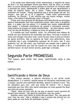 E faz ainda uma observação muito interessante a respeito do texto
de Atos 1.14. Essa passagem afirma que Maria, mãe de Jesus, os irmãos
dele, os outros discípulos e outras pessoas se reuniram no cenáculo após
a ascensão de Jesus, obedecendo à ordem dele de que aguardassem a
vinda do Espírito Santo. Diz o texto: "Todos estes perseveravam
unânimes em oração." Young argumenta que o texto grego não diz "em
oração", mas que ah se lê o seguinte: "Todos estes perseveravam
unânimes "na Oração"." E ele informa que nos textos antigos, muitas
vezes, o Pai Nosso é identificado como "a Oração".
E hoje uma nova geração de discípulos está descobrindo os princípios
básicos relacionados com essa conhecida oração, bem como o propósito
dela, e o poder que ela possui. E à medida que vamos redescobrindo
esse poder, e tomando consciência de quanto é necessário orarmos,
nossa prática da oração vai sendo transformada — de mero desejo, passa
a ser um ato de disciplina, e depois se torna um grande prazer.
E à medida que você também, leitor, for utilizando esse esboço de
oração nos seus momentos de comunhão com Deus, verá que a oração se
torna uma energia vital para você, como foi para Jesus e para os crentes
da igreja primitiva. Mas eu gostaria de fazer uma advertência. Essa
revelação não é uma verdadezinha qualquer de 10 watts, não. É uma
poderosa "luz" de 220 watts, que iluminará seu templo com a glória de
Deus, e transformará sua casa de oração em uma casa de poder e de
perfeito louvor. Se você estiver pronto, pode ligar a tomada.
Segunda Parte PROMESSAS
"Pai nosso, que estás nos céus, santificado seja o teu
nome."
CAPÍTULO OITO
Santificando o Nome de Deus
Para muitas pessoas, a palavra disciplina é um termo muito
desagradável. E a maioria, quando pensa em disciplina relacionada com
a oração, assume uma expressão decidida, aperta os dentes e jura: "Vou
ter disciplina para orar, nem que tenha de morrer." Foi a mesma
expressão que meu filho John Aaron estampou no rosto quando lhe disse
que tinha de comer espinafre.
"Papai", disse ele num tom de voz que se assume numa conversa de
homem para homem, "não gosto de espinafre; mas vou comer."
Quantas vezes você talvez já tenha dito para Deus: "Pai, não gosto de
orar; mas vou orar." Mas a verdade é que a oração não precisa ser um
peso; pode ser uma fonte de satisfação e prazer. 26
 