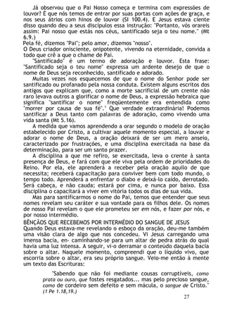 Já observou que o Pai Nosso começa e termina com expressões de
louvor? É que nós temos de entrar por suas portas com ações de graça, e
nos seus átrios com hinos de louvor (SI 100.4). E Jesus estava ciente
disso quando deu a seus discípulos essa instrução: "Portanto, vós orareis
assim: Pai nosso que estás nos céus, santificado seja o teu nome." (Mt
6.9.)
Pela fé, dizemos "Pai"; pelo amor, dizemos "nosso".
O Deus criador onisciente, onipotente, vivendo na eternidade, convida a
todo que crê a que o chame de Pai.
"Santificado" é um termo de adoração e louvor. Esta frase:
"Santificado seja o teu nome" expressa um ardente desejo de que o
nome de Deus seja reconhecido, santificado e adorado.
Muitas vezes nos esquecemos de que o nome do Senhor pode ser
santificado ou profanado pela nossa conduta. Existem alguns escritos dos
antigos que explicam que, como a morte sacrificial de um crente não
raro levava outros a glorificar o nome de Deus, a expressão hebraica que
significa "santificar o nome" freqüentemente era entendida como
"morrer por causa de sua fé".1
Que verdade extraordinária! Podemos
santificar a Deus tanto com palavras de adoração, como vivendo uma
vida santa (Mt 5.16).
A medida que vamos aprendendo a orar segundo o modelo de oração
estabelecido por Cristo, a cultivar aquele momento especial, a louvar e
adorar o nome de Deus, a oração deixará de ser um mero anseio,
caracterizado por frustrações, e uma disciplina exercitada na base da
determinação, para ser um santo prazer.
A disciplina a que me refiro, se exercitada, leva o crente à santa
presença de Deus, e fará com que ele viva pela ordem de prioridades do
Reino. Por ela, ele aprenderá a receber pela oração aquilo de que
necessita; receberá capacitação para conviver bem com todo mundo, o
tempo todo. Aprenderá a enfrentar o diabo e deixá-lo caído, derrotado.
Será cabeça, e não cauda; estará por cima, e nunca por baixo. Essa
disciplina o capacitará a viver em vitória todos os dias de sua vida.
Mas para santificarmos o nome do Pai, temos que entender que seus
nomes revelam seu caráter e sua vontade para os filhos dele. Os nomes
de nosso Pai revelam o que ele prometeu ser em nós, e fazer por nós, e
por nosso intermédio.
BÊNÇÃOS QUE RECEBEMOS POR INTERMÉDIO DO SANGUE DE JESUS
Quando Deus estava-me revelando o esboço da oração, deu-me também
uma visão clara de algo que nos concedeu. Vi Jesus carregando uma
imensa bacia, en- caminhando-se para um altar de pedra atrás do qual
havia uma luz intensa. A seguir, vi-o derramar o conteúdo daquela bacia
sobre o altar. Naquele momento, compreendi que o líquido vivo, que
escorria sobre o altar, era seu próprio sangue. Veio-me então à mente
um texto das Escrituras:
"Sabendo que não foi mediante cousas corruptíveis, como
prata ou ouro, que fostes resgatados... mas pelo precioso sangue,
como de cordeiro sem defeito e sem mácula, o sangue de Cristo."
(1 Pe 1.18,19.)
27
 