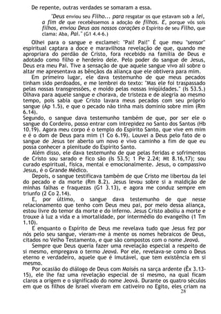 De repente, outras verdades se somaram a essa.
"Deus enviou seu Filho... para resgatar os que estavam sob a lei,
a fim de que recebêssemos a adoção de filhos. E, porque vós sois
filhos, enviou Deus aos nossos corações o Espírito de seu Filho, que
clama: Aba, Pai." (G1 4.4-6.)
Olhei para o sangue e exclamei: "Pai! Pai!" É que meu "sensor"
espiritual captara a doce e maravilhosa revelação de que, quando me
apropriara do perdão de Cristo, fora recebido na família de Deus e
adotado como filho e herdeiro dele. Pelo poder do sangue de Jesus,
Deus era meu Pai. Tive a sensação de que aquele sangue vivo ali sobre o
altar me apresentava as bênçãos da aliança que ele obtivera para mim.
Em primeiro lugar, ele dava testemunho de que meus pecados
tinham sido perdoados, e me lembrei do texto: "Mas ele foi traspassado
pelas nossas transgressões, e moído pelas nossas iniqüidades." (Is 53.5.)
Olhava para aquele sangue e chorava, de tristeza e de alegria ao mesmo
tempo, pois sabia que Cristo lavara meus pecados com seu próprio
sangue (Ap 1.5), e que o pecado não tinha mais domínio sobre mim (Rm
6.14).
Segundo, o sangue dava testemunho também de que, por ser ele o
sangue do Cordeiro, posso entrar com intrepidez no Santo dos Santos (Hb
10.19). Agora meu corpo é o templo do Espírito Santo, que vive em mim
e é o dom de Deus para mim (1 Co 6.19). Louvei a Deus pelo fato de o
sangue de Jesus ter aberto um novo e vivo caminho a fim de que eu
possa conhecer a plenitude do Espírito Santo.
Além disso, ele dava testemunho de que pelas feridas e sofrimentos
de Cristo sou sarado e fico são (Is 53.5; 1 Pe 2.24; Mt 8.16,17); sou
curado espiritual, física, mental e emocionalmente. Jesus, o compassivo
Jesus, é o Grande Médico.
Depois, o sangue testificava também de que Cristo me libertou da lei
do pecado e da morte (Rm 8.2). Jesus levou sobre si a maldição de
minhas falhas e fraquezas (G1 3.13), e agora me conduz sempre em
triunfo (2 Co 2.14).
E, por último, o sangue dava testemunho de que nesse
relacionamento que tenho com Deus meu pai, por meio dessa aliança,
estou livre do temor da morte e do inferno. Jesus Cristo aboliu a morte e
trouxe à luz a vida e a imortalidade, por intermédio do evangelho (1 Tm
1.10).
E enquanto o Espírito de Deus me revelava tudo que Jesus fez por
nós pelo seu sangue, vieram-me à mente os nomes hebraicos de Deus,
citados no Velho Testamento, e que são compostos com o nome Jeová.
Sempre que Deus queria fazer uma revelação especial a respeito de
si mesmo, empregava o termo Jeová. Por ele, revelava-se como o Deus
eterno e verdadeiro, aquele que é imutável, que tem existência em si
mesmo.
Por ocasião do diálogo de Deus com Moisés na sarça ardente (Êx 3.13-
15), ele lhe faz uma revelação especial de si mesmo, na qual ficam
claros a origem e o significado do nome Jeová. Durante os quatro séculos
em que os filhos de Israel viveram em cativeiro no Egito, eles criam na
28
 