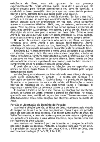 existência de Deus, mas não gozaram de sua presença
experimentalmente. Nessa ocasião, então, Deus diz a Moisés que ele
próprio descera para libertar pessoalmente seu povo da opressão, e
conduzi-lo à terra prometida. Mas para que seu servo Moisés pudesse
liderar o povo, primeiro teria que saber quem Deus era e é.
Quando o Senhor se revelou a Moisés dizendo: "Eu Sou o que Sou",
atribuiu a si mesmo um nome que os escribas hebreus consideravam por
demais sagrado para ser pronunciado em voz alta. Então utilizavam
apenas as consoantes YHWH ou JHVH, que, por extenso, seriam escritos
assim: Yavé ou Jeová. O nome Jeová não define apenas a existência de
Deus, mas também sua presença, em pessoa, e perto de nós. Revela sua
disposição de salvar seu povo e operar em favor dele. Então o nome
Jeová ou "Eu Sou o que Sou" pode ser assim ampliado: "Eu estou contigo,
pronto para salvar-te e para operar em teu favor, como sempre estive."
No Velho Testamento aparecem oito nomes de Deus, compostos
formados pelo termo Jeová e um aposto: feová-tsidkenu, Jeová-
m'kadesh, Jeová-samá, Jeová-sha- lom, Jeová-rafá, Jeová-nissi, e Jeová-
roí. Cada um deles revela um aspecto do caráter e da natureza de Deus.
Em Êxodo 6.3,4, Deus menciona o nome Jeová associado à sua aliança
com Abraão, Isaque e Jacó. Mas seus oito nomes compostos, citados no
Velho Testamento, também correspondem a cinco promessas que ele faz
a seu povo no Novo Testamento ou nova aliança. Esses nomes de Deus
não só indicam diversos aspectos de seu caráter, mas também revelam o
cumprimento deles na pessoa e obra de Jesus Cristo.
E quais são as cinco promessas ou bênçãos que correspondem aos
nomes de Deus? Quais foram as cinco bênçãos reveladas pelo sangue
derramado no altar?
As bênçãos que recebemos por intermédio da nova aliança abrangem
cinco áreas importantes: 1) pecado — o perdão dos pecados e a
libertação do domínio dele; 2) Espírito Santo — a plenitude do Espírito;
3) saúde — a promessa da cura e da saúde; 4J libertação — somos
libertos da maldição da lei, pela qual temos falhas e fraquezas; 5)
segurança — somos libertos do temor da morte e do inferno.
E quando o Espírito de Deus me revelou as bênçãos que recebemos
através do sangue de Cristo, entendi o porquê de dizermos: "Pai nosso,
que estás nos céus; santificado seja o teu nome." Vamos examinar mais
detalhadamente essas cinco bênçãos que obtemos através da morte de
Jesus.
Perdão e Libertação do Domínio do Pecado
A primeira bênção que nós, os filhos de Deus, recebemos pela virtude
do sangue de Jesus é o per dão dos pecados. Como é que um pecador
pode ser isentado de seus pecados, e se tornar justo diante de Deus? No
Velho Testamento, a pena de morte a que o pecador estava sujeito pelo
seu pecado era aplicada a uma vítima inocente, cuja pureza teria que
ser reconhecida pelo culpado.
Mas nenhum ser humano é puro ou inocente, e o sangue de animais
não pode apagar os pecados. Portanto, a solução tinha que vir de Deus.
E a provisão de justiça foi feita em Jesus Cristo, o Filho de Deus, que
morreu em nosso lugar (2 Co 5.21; 1 Pe 3.18). 29
 