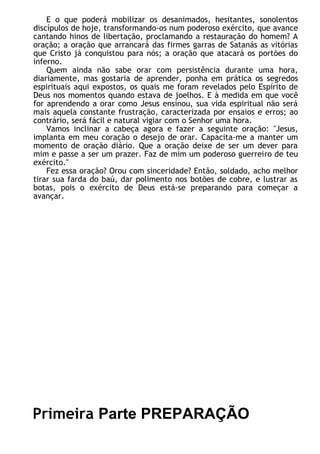 E o que poderá mobilizar os desanimados, hesitantes, sonolentos
discípulos de hoje, transformando-os num poderoso exército, que avance
cantando hinos de libertação, proclamando a restauração do homem? A
oração; a oração que arrancará das firmes garras de Satanás as vitórias
que Cristo já conquistou para nós; a oração que atacará os portões do
inferno.
Quem ainda não sabe orar com persistência durante uma hora,
diariamente, mas gostaria de aprender, ponha em prática os segredos
espirituais aqui expostos, os quais me foram revelados pelo Espírito de
Deus nos momentos quando estava de joelhos. E à medida em que você
for aprendendo a orar como Jesus ensinou, sua vida espiritual não será
mais aquela constante frustração, caracterizada por ensaios e erros; ao
contrário, será fácil e natural vigiar com o Senhor uma hora.
Vamos inclinar a cabeça agora e fazer a seguinte oração: "Jesus,
implanta em meu coração o desejo de orar. Capacita-me a manter um
momento de oração diário. Que a oração deixe de ser um dever para
mim e passe a ser um prazer. Faz de mim um poderoso guerreiro de teu
exército."
Fez essa oração? Orou com sinceridade? Então, soldado, acho melhor
tirar sua farda do baú, dar polimento nos botões de cobre, e lustrar as
botas, pois o exército de Deus está-se preparando para começar a
avançar.
Primeira Parte PREPARAÇÃO
 