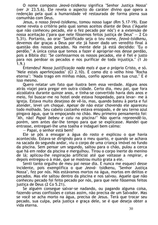 O nome composto Jeová-tsidkenu significa "Senhor Justiça Nossa"
(ver Jr 23.5.6). Ele revela o aspecto do caráter divino que opera a
redenção pela qual a humanidade vê restaurada de forma plena sua
comunhão com Deus.
Jesus, o nosso feová-tsidkenu, tomou nosso lugar (Rm 5.17-19). Esse
nome revela o critério pelo qual somos aceitos diante de Deus ("Aquele
que não conheceu pecado, ele o fez pecado por nós") e a extensão de
nossa aceitação ("para que nele fôssemos feitos justiça de Deus" — 2 Co
5.31). Portanto, ao orar "Santificado seja o teu nome, feová-tsidkenu,
devemos dar graças a Deus por ele já haver dado um veredito final á
questão dos nossos pecados. Na mente dele já está decidido: "Eu o
perdôo." A única coisa que temos a fazer é apropriar-nos desse perdão,
pois a Bíblia diz: "Se confessarmos os nossos pecados, ele é fiel e justo
para nos perdoar os pecados e nos purificar de toda injustiça." (1 Jo
1.9.)
Entendeu? Nossa justificação nada mais é que o próprio Cristo, e só.
"Nele estais aperfeiçoados" (Cl 2.10). É como diz o velho hino "Rocha
eterna": "Nada trago em minhas mãos, confio apenas em tua cruz." E é
isso mesmo.
Quero relatar um fato que ilustra bem essa verdade. Alguns anos
atrás viajei para pregar em outra cidade. Certo dia, meu pai, que fora
alcoólatra durante quinze anos, e tinha-se convertido havia dois anos e
meio, foi buscar-me no hotel onde estava hospedado, para levar- me à
igreja. Estava muito desejoso de vê-lo, mas, quando bateu à porta e fui
atender, levei um choque. Apesar de não estar chovendo ele apareceu
todo molhado. Seu cabelo castanho estava ensopado, e de seu terno azul
pingava água, que ia empoçando no chão. Meu primeiro pensamento foi:
"Ah, não! Papai bebeu e caiu na piscina/" Não queria repreendê-lo,
porém, sem antes dar-lhe tempo para que se explicasse. Mandei que
entrasse, entreguei-lhe uma toalha e indaguei bem calmo:
— Papai, o senhor está bem?
Ele se pôs a enxugar a água do rosto e explicou o que havia
acontecido. Estava-se dirigindo para o meu quarto, e quando se achava
na sacada do segundo andar, viu o corpo de uma criança imóvel no fundo
da piscina. Sem pensar um segundo, saltou para o chão, pulou a cerca
que há em redor da piscina e mergulhou. Tirou o corpo inerte do menino
de lá; aplicou-lhe respiração artificial até que voltasse a respirar, e
depois entregou-o à mãe, que se mostrou muito grata a ele.
Senti tanto orgulho de meu pai nesse dia. E nunca me esqueci desse
incidente, pois exemplifica o que Jeová- tsidkenu, "Senhor Justiça
Nossa", fez por nós. Nós estávamos mortos na água, mortos em delitos e
pecados. Mas ele saltou dentro da piscina e nos salvou. Aquele que não
conheceu pecado foi feito pecado por nós, para que nele fôssemos feitos
justiça de Deus (2 Co 5.21).
Se alguém consegue salvar-se nadando, ou pagando alguma coisa,
fazendo umas confissões e coisas assim, não precisa de um Salvador. Mas
se você se acha morto na água, precisa de Jesus. Terá que trocar seu
pecado, sua culpa, pela justiça e graça dele, se é que deseja obter a
vida eterna.
30
 