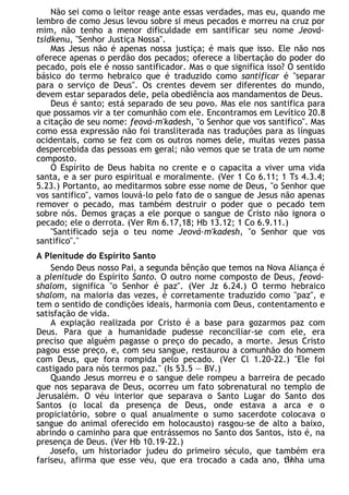 Não sei como o leitor reage ante essas verdades, mas eu, quando me
lembro de como Jesus levou sobre si meus pecados e morreu na cruz por
mim, não tenho a menor dificuldade em santificar seu nome Jeová-
tsidkenu, "Senhor Justiça Nossa".
Mas Jesus não é apenas nossa justiça; é mais que isso. Ele não nos
oferece apenas o perdão dos pecados; oferece a libertação do poder do
pecado, pois ele é nosso santificador. Mas o que significa isso? O sentido
básico do termo hebraico que é traduzido como santificar é "separar
para o serviço de Deus". Os crentes devem ser diferentes do mundo,
devem estar separados dele, pela obediência aos mandamentos de Deus.
Deus é santo; está separado de seu povo. Mas ele nos santifica para
que possamos vir a ter comunhão com ele. Encontramos em Levítico 20.8
a citação de seu nome: feová-m'kadesh, "o Senhor que vos santifico". Mas
como essa expressão não foi transliterada nas traduções para as línguas
ocidentais, como se fez com os outros nomes dele, muitas vezes passa
despercebida das pessoas em geral; não vemos que se trata de um nome
composto.
O Espírito de Deus habita no crente e o capacita a viver uma vida
santa, e a ser puro espiritual e moralmente. (Ver 1 Co 6.11; 1 Ts 4.3.4;
5.23.) Portanto, ao meditarmos sobre esse nome de Deus, "o Senhor que
vos santifico", vamos louvá-lo pelo fato de o sangue de Jesus não apenas
remover o pecado, mas também destruir o poder que o pecado tem
sobre nós. Demos graças a ele porque o sangue de Cristo não ignora o
pecado; ele o derrota. (Ver Rm 6.17,18; Hb 13.12; 1 Co 6.9.11.)
"Santificado seja o teu nome Jeová-m'kadesh, "o Senhor que vos
santifico"."
A Plenitude do Espírito Santo
Sendo Deus nosso Pai, a segunda bênção que temos na Nova Aliança é
a plenitude do Espírito Santo. O outro nome composto de Deus, feová-
shalom, significa "o Senhor é paz". (Ver Jz 6.24.) O termo hebraico
shalom, na maioria das vezes, é corretamente traduzido como "paz", e
tem o sentido de condições ideais, harmonia com Deus, contentamento e
satisfação de vida.
A expiação realizada por Cristo é a base para gozarmos paz com
Deus. Para que a humanidade pudesse reconciliar-se com ele, era
preciso que alguém pagasse o preço do pecado, a morte. Jesus Cristo
pagou esse preço, e, com seu sangue, restaurou a comunhão do homem
com Deus, que fora rompida pelo pecado. (Ver Cl 1.20-22.) "Ele foi
castigado para nós termos paz." (Is 53.5 — BV.)
Quando Jesus morreu e o sangue dele rompeu a barreira de pecado
que nos separava de Deus, ocorreu um fato sobrenatural no templo de
Jerusalém. O véu interior que separava o Santo Lugar do Santo dos
Santos (o local da presença de Deus, onde estava a arca e o
propiciatório, sobre o qual anualmente o sumo sacerdote colocava o
sangue do animal oferecido em holocausto) rasgou-se de alto a baixo,
abrindo o caminho para que entrássemos no Santo dos Santos, isto é, na
presença de Deus. (Ver Hb 10.19-22.)
Josefo, um historiador judeu do primeiro século, que também era
fariseu, afirma que esse véu, que era trocado a cada ano, tinha uma
31
 