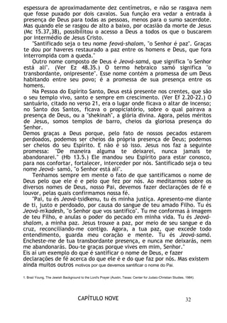 espessura de aproximadamente dez centímetros, e não se rasgava nem
que fosse puxado por dois cavalos. Sua função era vedar a entrada à
presença de Deus para todas as pessoas, menos para o sumo sacerdote.
Mas quando ele se rasgou de alto a baixo, por ocasião da morte de Jesus
(Mc 15.37,38), possibilitou o acesso a Deus a todos os que o buscarem
por intermédio de Jesus Cristo.
"Santificado seja o teu nome feová-shalom, "o Senhor é paz". Graças
te dou por haveres restaurado a paz entre os homens e Deus, que fora
interrompida com a queda."
Outro nome composto de Deus é Jeová-samá, que significa "o Senhor
está ali". (Ver Ez 48.35.) O termo hebraico samó significa "o
transbordante, onipresente". Esse nome contém a promessa de um Deus
habitando entre seu povo; é a promessa de sua presença entre os
homens.
Na Pessoa do Espírito Santo, Deus está presente nos crentes, que são
o seu templo vivo, santo e sempre em crescimento. (Ver Ef 2.20-22.) O
santuário, citado no verso 21, era o lugar onde ficava o altar de incenso;
no Santo dos Santos, ficava o propiciatório, sobre o qual pairava a
presença de Deus, ou a "shekinah", a glória divina. Agora, pelos méritos
de Jesus, somos templos de barro, cheios da gloriosa presença do
Senhor.
Demos graças a Deus porque, pelo fato de nossos pecados estarem
perdoados, podemos ser cheios da própria presença de Deus; podemos
ser cheios do seu Espírito. E não é só isso. Jesus nos faz a seguinte
promessa: "De maneira alguma te deixarei, nunca jamais te
abandonarei." (Hb 13.5.) Ele mandou seu Espírito para estar conosco,
para nos confortar, fortalecer, interceder por nós. Santificado seja o teu
nome Jeová- samó, "o Senhor está ali".
Tenhamos sempre em mente o fato de que santificamos o nome de
Deus pelo que ele é e pelo que fez por nós. Ao meditarmos sobre os
diversos nomes de Deus, nosso Pai, devemos fazer declarações de fé e
louvor, pelas quais confirmamos nossa fé.
"Pai, tu és Jeová-tsidkenu, tu és minha justiça. Apresento-me diante
de ti, justo e perdoado, por causa do sangue de teu amado Filho. Tu és
Jeová-m'kadesh, "o Senhor que vos santifico". Tu me conformas à imagem
de teu Filho, e anulas o poder do pecado em minha vida. Tu és Jeová-
shalom, a minha paz. Jesus trouxe a paz, por meio de seu sangue e da
cruz, reconciliando-me contigo. Agora, a tua paz, que excede todo
entendimento, guarda meu coração e mente. Tu és Jeová-samá.
Encheste-me de tua transbordante presença, e nunca me deixarás, nem
me abandonarás. Dou-te graças porque vives em mim, Senhor."
Eis aí um exemplo do que é santificar o nome de Deus, e fazer
declarações de fé acerca do que ele é e do que faz por nós. Mas existem
ainda muitos outros motivos por que devemos santificar o nome do Pai.
1. Brad Young, The Jewish Background to the Lord's Prayer (Austin, Texas: Center for Judaic-Christian Studies, 1984).
CAPÍTULO NOVE 32
 