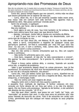 Apropriando-nos das Promessas de Deus
Mas não me entendam mal. A oração não é um passe de mágica. Tampouco é tarefa fácil. Mas
ela opera realmente. A medida que reconhecemos Deus em todos os nossos caminhos, ele nos
concede os desejos de nosso coração.
Certo dia, pouco tempo depois que me converti, minha mãe me disse
que estava pensando em se separar de meu pai.
— Larry, disse ela, eu e seu pai estamos casados todos esses anos,
mas nossa vida em comum tem sido terrível. Não agüento mais as
bebedeiras dele. Não posso continuar vivendo assim.
Senti-me arrasado, e supliquei:
— Mamãe, por favor, não se separe dele.
Mas ela replicou:
— Você agora já saiu de casa. Sua irmã também já foi embora. Não
tenho mais motivo para ficar aqui; por que deveria ficar?
— Mamãe, retruquei, tenho lido os textos em vermelho da Bíblia.
— E daí? O que isso tem a ver? indagou ela desalentada, com um
certo tom de irritação na voz.
— Tem a ver que Jesus diz, em Mateus 18.19, que "se dois dentre
vós, sobre a terra, concordarem a respeito de qualquer cousa que
porventura pedirem, ser-lhes-á concedida por meu Pai que está nos
céus". Eu sou um, e com a senhora, mãe, somos dois. Nós poderemos
concordar, e assim a coisa acontece."
Mas ela não sentia o mesmo entusiasmo que eu. Deu um suspiro
fundo e confessou:
— Não tenho fé suficiente para crer, Larry.
— Está bem, respondi. Aí não diz "se dois concordarem e crerem".
Diz apenas "se dois concordarem". Se é preciso fé, então eu crerei por
nós dois.
Passei o braço pelos ombros dela, e oramos, fazendo um acordo
entre nós, a respeito do problema.
Sabe o que aconteceu depois disso? As coisas pioraram. Isso já lhe
aconteceu? Já aconteceu de você orar fervorosamente por um problema,
e, em vez de a situação melhorar, ela piorar?
Certo dia, meu pai bebeu tanto que bateu o carro. Ajoelhei-me ao
lado da cama e tentei conversar com ele a respeito de Deus. Mas ele me
empurrou, e resmungou irado:
— Não me venha com esse negócio de Jesus.
Naquela noite orei e chorei em meu quarto a ponto de
o assoalho ficar molhado de lágrimas. O Senhor colocara em meu
coração um forte desejo de ver meu pai salvo, e eu não iria desistir
agora. Ele me fizera uma promessa: "Agrada-te do Senhor, e ele satisfará
aos desejos do teu coração." (SI 37.4.)
Isso não quer dizer, porém, que posso ter um "cadil- lac" hoje, um
"mercedes" na semana que vem, e uma casa nova no próximo ano; não
estou falando de loucuras da carne. Falo é de estarmos em união com
Cristo, permitindo que ele coloque em nosso coração os seus próprios
desejos.
33
 