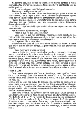 Na semana seguinte, entrei na cozinha e vi mamãe sentada à mesa,
chorando. Meu primeiro pensamento foi de que havia acontecido algo de
muito terrível.
— O que aconteceu, mãe? indaguei alarmado.
Ela enxugou as lágrimas e explicou:
— Não sei com certeza. Só sei que hoje seu pai parou o carro no
acostamento, saiu e se pôs a orar: "Jesus, se o Senhor pode fazer alguma
coisa por um velho bêbedo como eu, entregarei minha vida a ti."
Poucos dias depois, recebi um telefonema de meu pai, que se achava
internado em um hospital, pois seu organismo estava totalmente
devastado pelo álcool.
— Filho, traga uma Bíblia para mim, disse com aquela sua voz tão
inconfundível.
Abismado com o pedido dele, indaguei:
— Papai, o que foi que lhe aconteceu?
— Você sabe o que me aconteceu, respondeu meio acanhado mas
visivelmente orgulhoso do passo que dera, e num tom de voz sério. Mas
logo depois seu tom se abrandou, quando repetiu:
— Traga uma Bíblia para mim.
Encaminhei-me para lá com uma Bíblia debaixo do braço. E assim
que entrei ele me deu um abraço. As primeiras palavras que pronunciou
foram:
— Quer fazer uma oração por mim?
Naquele instante, caímos prostrados, os dois, oramos e choramos.
Isso ocorreu há mais de quinze anos. Desde então, meu pai nunca mais
se embriagou, e é o melhor amigo que tenho. Ele e mamãe são membros
de minha igreja, embora tenham que fazer um percurso de cerca de 150
quilômetros para vir e 150 quilômetros para voltar, dominicalmente. E
tudo isso porque meu fiel Senhor colocou em meu coração o santo
desejo de ver meu pai curado, e restaurado no espírito, corpo e alma.
Esta é a terceira bênção que recebemos na Nova Aliança: saúde e cura.
Saúde e Cura
Outro nome composto de Deus é feová-rafá, que significa "Jeová
cura". O termo rafá quer dizer restaurar, curar ou sarar, não apenas no
sentido físico, mas também no espiritual e moral. Foi o que Deus operou
em meu pai.
Lembro-me de que nas aulas de teologia sistemática do seminário os
professores tentavam convencer-nos de que Jesus não realiza mais curas
em nossos dias. E ainda assim afirmavam que a Nova Aliança era melhor
do que a velha. Não concordei, e você também não deve concordar. Ele
ainda é "o Senhor que te sara".
Você está doente, ou conhece alguém que está? Então comece a
agradecer ao Senhor pelo fato de que por suas pisaduras fomos sarados.
(Ver Is 53.5; Mt 8.16,17.) Na mente de Deus, a cura já está realizada (1
Pe 2.24). Faça essa declaração de fé. Pense no sangue de Cristo, não em
si mesmo e nem no que sente. Pense em como Jesus é e naquilo que,
com seu sangue, ele conquistou para nós. E quando o louvamos, ele
realiza aquilo de que precisamos — ele é o Jeová-rafá, o "Senhor que te
sara". 34
 
