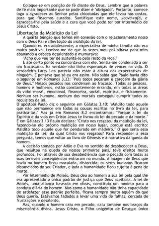 Coloque-se em posição de fé diante de Deus. Lembre que a palavra
de fé mais importante que se pode dizer é "obrigado". Portanto, comece
logo a agradecer ao Senhor pelas chicotadas que ele levou nas costas,
para que fôssemos curados. Santifique este nome, Jeová-rafá, e
agradeça-lhe pela saúde e a cura que você pode ter por intermédio de
Jesus Cristo.
Libertação da Maldição da Lei
A quarta bênção que temos em conexão com o relacionamento nosso
com o Deus Pai é libertação da maldição da lei.
Quando eu era adolescente, a expectativa de minha família não era
muito positiva. Lembro-me de que às vezes meu pai olhava para mim
abanando a cabeça desalentado e mumurava:
"Acho que vou ter de sustentá-lo pelo resto da vida."
E até certo ponto eu concordava com ele. Sentia-me condenado a ser
um fracassado. Na verdade não tinha esperanças de vencer na vida. O
verdadeiro Larry Lea parecia não estar à altura das expectativas de
ninguém. E pensava que só eu era assim. Não sabia que Paulo havia dito
o seguinte em Romanos 3.23: "Pois todos pecaram e carecem da glória
de Deus." Nossos pecados nos condenam ao fracasso. Todas as pessoas,
homens e mulheres, estão constantemente errando, em todas as áreas
da vida: moral, emocional, financeira, social, espiritual e fisicamente.
Nenhum ser humano, nenhum dos mortais conseguiu cumprir todos os
requisitos da lei.
O apóstolo Paulo diz o seguinte em Gálatas 3.10: "Maldito todo aquele
que não permanece em todas as cousas escritas no livro da lei, para
praticá-las." Mas já em Romanos 8.2 encontramos: "Porque a lei do
Espírito e da vida em Cristo Jesus te livrou da lei do pecado e da morte."
E em Gálatas 3.13 Paulo declara: "Cristo nos resgatou da maldição da lei,
fazendo-se ele próprio maldição em nosso lugar, porque está escrito:
Maldito todo aquele que for pendurado em madeiro." O que seria essa
maldição da lei, da qual Cristo nos resgatou? Para responder a essa
pergunta, temos que voltar ao livro de Gênesis e à narrativa da queda do
homem.
A decisão tomada por Adão e Eva no sentido de desobedecer a Deus,
que resultou na queda de nossos primeiros pais, teve efeitos muito
profundos. Foi através de sua desobediência que o pecado com todas as
suas terríveis conseqüências entraram no mundo. A imagem de Deus que
havia no homem ficou maculada, distorcida; os seres humanos ficaram
distanciados do seu Criador, e Ioda a humanidade ficou sujeita à pena de
morte.
Por intermédio de Moisés, Deus deu ao homem a sua lei pela qual lhe
era apresentado o único padrão de justiça que Deus aceitaria. A lei de
Moisés, uma aliança baseada em obras, constituía um modelo para a
conduta diária do homem. Mas como a humanidade não tinha capacidade
de satisfazer esse padrão perfeito, ficava sempre muito aquém do que
Deus queria. Estávamos fadados a levar uma vida de falhas, cercada de
frustrações e desalento.
Mas, quando o homem caiu em pecado, caiu também nos braços da
misericórdia divina. Jesus Cristo, o Filho unigénito de Deus, o único
35
 