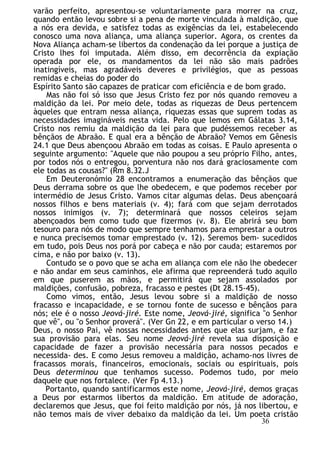 varão perfeito, apresentou-se voluntariamente para morrer na cruz,
quando então levou sobre si a pena de morte vinculada à maldição, que
a nós era devida, e satisfez todas as exigências da lei, estabelecendo
conosco uma nova aliança, uma aliança superior. Agora, os crentes da
Nova Aliança acham-se libertos da condenação da lei porque a justiça de
Cristo lhes foi imputada. Além disso, em decorrência da expiação
operada por ele, os mandamentos da lei não são mais padrões
inatingíveis, mas agradáveis deveres e privilégios, que as pessoas
remidas e cheias do poder do
Espírito Santo são capazes de praticar com eficiência e de bom grado.
Mas não foi só isso que Jesus Cristo fez por nós quando removeu a
maldição da lei. Por meio dele, todas as riquezas de Deus pertencem
àqueles que entram nessa aliança, riquezas essas que suprem todas as
necessidades imagináveis nesta vida. Pelo que lemos em Gálatas 3.14,
Cristo nos remiu da maldição da lei para que pudéssemos receber as
bênçãos de Abraão. E qual era a bênção de Abraão? Vemos em Gênesis
24.1 que Deus abençoou Abraão em todas as coisas. E Paulo apresenta o
seguinte argumento: "Aquele que não poupou a seu próprio Filho, antes,
por todos nós o entregou, porventura não nos dará graciosamente com
ele todas as cousas?" (Rm 8.32.J
Em Deuteronómio 28 encontramos a enumeração das bênçãos que
Deus derrama sobre os que lhe obedecem, e que podemos receber por
intermédio de Jesus Cristo. Vamos citar algumas delas. Deus abençoará
nossos filhos e bens materiais (v. 4); fará com que sejam derrotados
nossos inimigos (v. 7); determinará que nossos celeiros sejam
abençoados bem como tudo que fizermos (v. 8). Ele abrirá seu bom
tesouro para nós de modo que sempre tenhamos para emprestar a outros
e nunca precisemos tomar emprestado (v. 12). Seremos bem- sucedidos
em tudo, pois Deus nos porá por cabeça e não por cauda; estaremos por
cima, e não por baixo (v. 13).
Contudo se o povo que se acha em aliança com ele não lhe obedecer
e não andar em seus caminhos, ele afirma que repreenderá tudo aquilo
em que puserem as mãos, e permitirá que sejam assolados por
maldições, confusão, pobreza, fracasso e pestes (Dt 28.15-45).
Como vimos, então, Jesus levou sobre si a maldição de nosso
fracasso e incapacidade, e se tornou fonte de sucesso e bênçãos para
nós; ele é o nosso Jeová-jiré. Este nome, Jeová-jiré, significa "o Senhor
que vê", ou "o Senhor proverá". (Ver Gn 22, e em particular o verso 14.)
Deus, o nosso Pai, vê nossas necessidades antes que elas surjam, e faz
sua provisão para elas. Seu nome Jeová-jiré revela sua disposição e
capacidade de fazer a provisão necessária para nossos pecados e
necessida- des. E como Jesus removeu a maldição, achamo-nos livres de
fracassos morais, financeiros, emocionais, sociais ou espirituais, pois
Deus determinou que tenhamos sucesso. Podemos tudo, por meio
daquele que nos fortalece. (Ver Fp 4.13.)
Portanto, quando santificarmos este nome, Jeová-jiré, demos graças
a Deus por estarmos libertos da maldição. Em atitude de adoração,
declaremos que Jesus, que foi feito maldição por nós, já nos libertou, e
não temos mais de viver debaixo da maldição da lei. Um poeta cristão
36
 