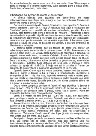 fez essa declaração, ao escrever um hino, um velho hino: "Mesmo que a
terra o impeça e o inferno esbraveje, tudo coopera para o nosso bem."
Cante isso; afirme isso; creia nisso.
Libertação do Temor da Morte e do Inferno
A quinta bênção que gozamos em decorrência de nosso
relacionamento com Deus pela aliança é que nos achamos libertos do
temor da morte e do inferno.
Outro nome composto de Deus é feová-nissi, que significa "o Senhor é
minha bandeira". (Ver Êx 17.15.) O vocábulo que aqui é traduzido por
"bandeira" pode ter o sentido de mastro, estandarte, pendão. Para os
judeus, esse termo ainda tinha o sentido de "milagre". Traduzindo a idéia
de estandarte e pendão significava também um ponto de reunião, onde
se reavivavam esperanças e esforços; era uma espécie de sinalização,
colocada num ponto elevado, em ocasiões especiais. A bandeira repre-
sentava a causa de Deus, as batalhas do Senhor, e era um emblema de
libertação e salvação.
O profeta Isaías predisse que do tronco de Jessé iria brotar um
rebento que seria um estandarte para os povos (11.10). Esse rebento de
Jessé é Jesus (Rm 1.3). Jesus, nossa bandeira de redenção e batalha, foi
erguido numa rude cruz, no monte Calvário. E ele foi adiante de nós,
venceu o mundo e o poder que este tinha de nos causar dano (Jo 16.33).
Deus o exaltou, colocando-o acima de todos os governantes, autoridades
e potestades; sujeitou tudo debaixo de seus pés, e indicou-o como
cabeça da Igreja (Ef 1.19-22). E hoje ele sai à batalha à frente dos
crentes, dá-nos a vitória e nos torna vencedores (2 Co 15.57).
Quando Jesus Cristo, que é a nossa bandeira, ressuscitou dos mortos,
aboliu a morte e trouxe à luz a vida e a imortalidade, mediante o
evangelho (2 Tm 1.10). Por isso, hoje não tememos mais a morte, pois,
por sua morte e ressurreição, Cristo destruiu o poder daquele que deti-
nha o domínio da morte, Satanás (Hb 2.14,15). E sua bandeira sobre nós
é o amor; e o amor nunca falha.
Outro nome composto de Deus é feová-roí, que significa "o Senhor é
meu pastor". (Ver SI 23.) O significado básico do termo roí ou roé é
"apascentar ou conduzir para o pasto, como faz o pastor". Pode ser
traduzido também como "companheiro", "amigo".
Jesus é o Pastor de seu povo (Jo 10.11; Hb 13.20). Ele apascenta,
guia, protege e cuida de suas ovelhas. Sabendo que ele é nosso Pastor
não tememos a morte. (Ver SI 23.1,4,6; 1 Co 15.55-57.)
Ao meditarmos sobre a cruz, louvemos ao Senhor por estarmos livres
da morte e do inferno, pois nossos pecados foram removidos no Calvário.
Louvemos ao Senhor por sabermos que jamais pereceremos, já que
temos a vida eterna. Pensemos em Jesus, que foi crucificado, e
afirmemos: "Estou crucificado com Cristo; logo, já não sou eu quem vive,
mas Cristo vive em mim." (G1 2.20.)
Se alguém chegar perto de um crente com um revólver e lhe der um
tiro, seu corpo cai ao chão, morto; mas seu espírito vivo vai
imediatamente para a presença de Deus. (Ver 2 Co 5.8.) Assim que nosso
espírito toma conhecimento da verdade de que somos criaturas eternas,
37
 