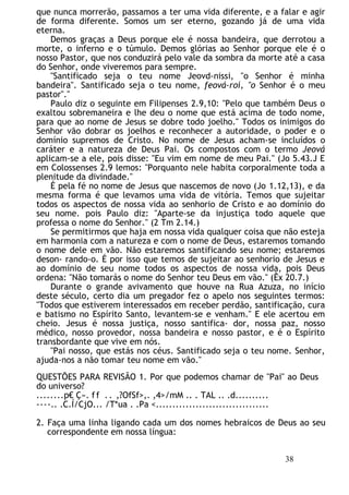 que nunca morrerão, passamos a ter uma vida diferente, e a falar e agir
de forma diferente. Somos um ser eterno, gozando já de uma vida
eterna.
Demos graças a Deus porque ele é nossa bandeira, que derrotou a
morte, o inferno e o túmulo. Demos glórias ao Senhor porque ele é o
nosso Pastor, que nos conduzirá pelo vale da sombra da morte até a casa
do Senhor, onde viveremos para sempre.
"Santificado seja o teu nome Jeovd-nissi, "o Senhor é minha
bandeira". Santificado seja o teu nome, feová-roí, "o Senhor é o meu
pastor"."
Paulo diz o seguinte em Filipenses 2.9,10: "Pelo que também Deus o
exaltou sobremaneira e lhe deu o nome que está acima de todo nome,
para que ao nome de Jesus se dobre todo joelho." Todos os inimigos do
Senhor vão dobrar os joelhos e reconhecer a autoridade, o poder e o
domínio supremos de Cristo. No nome de Jesus acham-se incluídos o
caráter e a natureza de Deus Pai. Os compostos com o termo Jeová
aplicam-se a ele, pois disse: "Eu vim em nome de meu Pai." (Jo 5.43.J E
em Colossenses 2.9 lemos: "Porquanto nele habita corporalmente toda a
plenitude da divindade."
É pela fé no nome de Jesus que nascemos de novo (Jo 1.12,13), e da
mesma forma é que levamos uma vida de vitória. Temos que sujeitar
todos os aspectos de nossa vida ao senhorio de Cristo e ao domínio do
seu nome. pois Paulo diz: "Aparte-se da injustiça todo aquele que
professa o nome do Senhor." (2 Tm 2.14.)
Se permitirmos que haja em nossa vida qualquer coisa que não esteja
em harmonia com a natureza e com o nome de Deus, estaremos tomando
o nome dele em vão. Não estaremos santificando seu nome; estaremos
deson- rando-o. É por isso que temos de sujeitar ao senhorio de Jesus e
ao domínio de seu nome todos os aspectos de nossa vida, pois Deus
ordena: "Não tomarás o nome do Senhor teu Deus em vão." (Êx 20.7.)
Durante o grande avivamento que houve na Rua Azuza, no início
deste século, certo dia um pregador fez o apelo nos seguintes termos:
"Todos que estiverem interessados em receber perdão, santificação, cura
e batismo no Espírito Santo, levantem-se e venham." E ele acertou em
cheio. Jesus é nossa justiça, nosso santifica- dor, nossa paz, nosso
médico, nosso provedor, nossa bandeira e nosso pastor, e é o Espírito
transbordante que vive em nós.
"Pai nosso, que estás nos céus. Santificado seja o teu nome. Senhor,
ajuda-nos a não tomar teu nome em vão."
QUESTÕES PARA REVISÃO 1. Por que podemos chamar de "Pai" ao Deus
do universo?
........p€ Ç». ff .. ,?OfSf>,. ,4>/mM .. . TAL .. .d..........
----.. .C.Í/CjO... /T*ua . .Pa <..................................
2. Faça uma linha ligando cada um dos nomes hebraicos de Deus ao seu
correspondente em nossa língua:
38
 