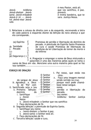 Jeová- tsidkenu
Jeová-shalom Jeová-
samá Jeovô-m'kadesh
Jeová-ji ré —- Jeová-
roí Jeová-nissi Jeová-
rafá
é meu Pastor, está ali.
que vos santifico, é paz.
proverá.
é minha bandeira, que te
sara. Justiça Nossa.
3. Relacione a coluna da direita com a da esquerda, escrevendo a letra
de cada palavra à esquerda diante da bênção da nova aliança a que
ela corresponde.
(aj Espírito
Sanidade
Pecado
Promessa de perdão e libertação do domínio do
pecado. A plenitude do Espirito Santo Promessa
de cura e saúde Promessa de libertação da
maldição da lei Libertação do temor da morte e
do inferno
4. Praguejar e empregar o nome de Deus misturado a
palavrões é uma das maneiras pelas quais se toma o
nome de Deus em vão. Mencione uma outra maneira pela qual se faz
isso também......................................................
ESBOÇO DE ORAÇÃO
I. Pai nosso, que estás nos
céus.
A. Faça uma imagem mental
do sangue de Jesus sendo vertido na cruz.
B. Agradeça a Deus porque você pode chamá-
lo de "Pai" com base nesse sangue.
II. Santificado seja o teu nome.
A. Primeira bênção: perdão e libertação do
domínio do pecado.
1. Santifique seu nome:
a. feová- tsidkenu: Senhor Justiça
Nossa
b. Jeovó-m'kadesh: o Senhor que vos santifico
2. Faça declarações de fé.
B. Segunda bênção: a plenitude do Espírito Santo.
1. Santifique seu nome:
a. /eovó-sholom: o Senhor é paz.
b. Jeová-samá: o Senhor está ali.
2. Faça declarações de fé.
C. Terceira bênção: saúde e cura.
O Senhor
O Senhor
O Senhor
O Senhor
O Senhor
O Senhor
O Senhor
O Senhor
(
)
(
)
(
)
(
)
(b
)
(c)
(d
)
(e) Segurança ( )
39
 