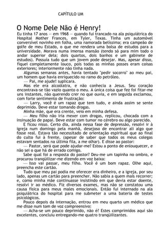 CAPÍTULO UM
O Nome Dele Não é Henry!
Eu tinha 17 anos — em 1968 — quando fui trancado na ala psiquiátrica do
Hospital Mother Frances, em Tyler, Texas. Tinha um automóvel
conversível novinho em folha, uma namorada belíssima; era campeão de
golfe de meu Estado, o que me rendera uma bolsa de estudos para a
universidade. Morava numa imensa mansão (tendo só para mim todo o
andar superior dela; dois quartos, dois banhos e um gabinete de
estudos). Possuía tudo que um jovem pode desejar. Mas, apesar disso,
fiquei completamente louco, pois todas as minhas posses eram coisas
exteriores; interiormente não tinha nada.
Algumas semanas antes, havia tentado "pedir socorro" ao meu pai,
um homem que havia enriquecido no ramo do petróleo.
— Pai, me ajude! suplicara.
Mas ele era alcoólatra, e não conhecia a Jesus. Seu coração
encontrava-se tão vazio quanto o meu. A única coisa que fez foi fitar-me
uns instantes, não querendo crer no que ouvia, e em seguida exclamou,
com forte sentimento de frustração:
— Larry, você é um rapaz que tem tudo, e ainda assim se sente
deprimido. Deve estar tomando drogas.
Minha mãe, que era crente, veio em minha defesa.
— Meu filho não iria mexer com drogas, replicou, chocada com a
insinuação de papai. Deve estar com tumor no cérebro ou algo parecido.
E ficou nisso. Certo dia, ainda nessa fase de depressão, resolvi ir à
igreja num domingo pela manhã, desejoso de encontrar ali algo que
fosse real. Estava tão necessitado de orientação espiritual que ao final
do culto fui à frente, (apesar de saber que todos os meus colegas
estavam sentados na última fila, a me olhar). E disse ao pastor:
— Pastor, será que pode ajudar-me? Estou a ponto de enlouquecer, e
não sei o que há de errado comigo.
Sabe qual foi a resposta do pastor? Deu-me um tapinha no ombro, e
procurou tranqüilizar-me dizendo em voz baixa:
— Isso vai passar, meu filho. Você é um bom rapaz. Olhe aqui,
preencha este cartão.
Tudo que meu pai podia me oferecer era dinheiro, e a igreja, por seu
lado, apenas um cartão para preencher. Não sabia a quem mais recorrer;
e, como minha mãe continuasse insistindo em que devia estar doente,
resolvi ir ao médico. Fiz diversos exames, mas não se constatou uma
causa física para meus males emocionais. Então fui internado na ala
psiquiátrica do hospital para me submeter a uma bateria de testes
psicológicos.
Pouco depois da internação, entrou em meu quarto um médico que
me disse num tom de voz compreensivo:
— Acha-se um pouco deprimido, não é? Estes comprimidos aqui são
excelentes, concluiu entregando-me quatro tranqüilizantes.
 