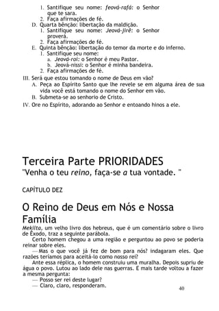 1. Santifique seu nome: feová-rafá: o Senhor
que te sara.
2. Faça afirmações de fé.
D. Quarta bênção: libertação da maldição.
1. Santifique seu nome: Jeová-jirê: o Senhor
proverá.
2. Faça afirmações de fé.
E. Quinta bênção: libertação do temor da morte e do inferno.
1. Santifique seu nome:
a. Jeová-roí: o Senhor é meu Pastor.
b. Jeová-nissi: o Senhor é minha bandeira.
2. Faça afirmações de fé.
III. Será que estou tomando o nome de Deus em vão?
A. Peça ao Espírito Santo que lhe revele se em alguma área de sua
vida você está tomando o nome do Senhor em vão.
B. Submeta-se ao senhorio de Cristo.
IV. Ore no Espírito, adorando ao Senhor e entoando hinos a ele.
Terceira Parte PRIORIDADES
"Venha o teu reino, faça-se a tua vontade. "
CAPÍTULO DEZ
O Reino de Deus em Nós e Nossa
Família
Mekilta, um velho livro dos hebreus, que é um comentário sobre o livro
de Êxodo, traz a seguinte parábola.
Certo homem chegou a uma região e perguntou ao povo se poderia
reinar sobre eles.
— Mas o que você já fez de bom para nós? indagaram eles. Que
razões teríamos para aceitá-lo como nosso rei?
Ante essa réplica, o homem construiu uma muralha. Depois supriu de
água o povo. Lutou ao lado dele nas guerras. E mais tarde voltou a fazer
a mesma pergunta:
— Posso ser rei deste lugar?
— Claro, claro, responderam.
40
 