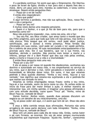 E a parábola continua: foi assim que agiu o Onipresente. Ele libertou
o povo de Israel do Egito; dividiu o mar para eles e depois lhes deu o
maná. Abriu um poço para eles; mandou as codornizes, e lutou contra
Amaleque. Depois então perguntou-lhes:
— Posso ser o rei de vocês?
E então eles responderam:
— Claro que pode!1
E aqui termina a parábola, mas não sua aplicação. Deus, nosso Pai,
vem a nós e pergunta:
— Posso ser seu rei?
E muitas vezes damos uma resposta petulante.
— Quem é o Senhor, e o que já fez de bom para nós, para que o
aceitemos como rei?
Deus não precisaria responder, mas, como nos ama, ele o faz:
— Sou seu Pai, seu Deus criador, que amou tanto o mundo que deu
seu Filho unigénito, para que todo que nele crê não pereça, mas tenha a
vida eterna. Pelo sangue que ele verteu, você pode obter justiça,
santificação, paz e acesso à minha presença. Pelas feridas das
chicotadas em suas costas, você pode ser curado e ter saúde perfeita.
Ele o redimiu de seus erros. Vê suas necessidades antecipadamente e faz
provisão para elas. Ele é sua bandeira, que vai à sua frente, nas
batalhas, abrindo o caminho. Não precisa mais temer a morte e o
inferno, porque ele é o Bom Pastor que deu sua vida pelas ovelhas,
aboliu a morte e trouxe à luz a vida e a imortalidade."
E então Deus pergunta mais uma vez:
"Posso ser o seu rei?"
E ele só passa a ser nosso rei quando lhe obedecemos, aceitamos seu
domínio e autoridade em nossa vida, e nos empenhamos no serviço do
seu reino, que é derrotar o mal, remir pecadores e transmitir a toda a
humanidade as bênçãos desse reino. Em suma, é isso que estamos
pedindo a Deus quando dizemos: "Venha o teu reino, faça-se a tua
vontade." Isso significa que estamo-nos sujeitando a ele e pedindo-lhe
que realize sua vontade na terra.
Vejamos os verbos empregados nessas frases: venha o teu reino,
faça-se a tua vontade, assim na terra como no céu. Os verbos estão no
início da frase para dar maior ênfase à ação. A melhor maneira de
interpretar isso, em minha opinião, é imaginar uma pessoa afirmando-o
com uma atitude decidida, como quem "finca" pé: "Venha, reino de
Deus! Faça-se, vontade de Deus!"
Vamos ilustrar. Muitas vezes, quando duas pessoas discutem um
negócio ou um detalhe de seu relacionamento, uma diz:
"Eu só posso ceder até aqui, e é assim que tem de ser. Disso não abro
mão."
É essa a idéia contida nessas duas afirmações. Portanto não seria
arrogância de nossa parte declarar com toda intrepidez: "Venha, reino
de Deus! Faça-se, vontade de Deus!"
Deus tem um plano para cada dia de nossa vida. Então, vamos bater
o pé com firmeza, ao orarmos. Em vez de estar sempre murmurando
oraçõezinhas que expressam fraqueza: "Ajuda-me, Senhor", comecemos
41
 
