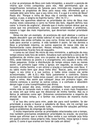 a citar as promessas de Deus com toda intrepidez, a assumir a posição de
vitória que Cristo conquistou para nós. Não permitamos que as
insignificantes tentativas de Satanás para intimidar-nos impeçam que
realizemos os propósitos de Deus para nossa vida. Afirmemos que a
vontade dele será feita, que o seu reino virá. E o que é o reino de Deus?
Paulo diz: "Porque o reino de Deus não é comida nem bebida, mas
justiça, e paz, e alegria no Espírito Santo." (Rm 14.17.)
Todos nós queremos observar as prioridades do reino de Deus mas
muitas vezes colocamos o carro na frente dos bois. Alguém definiu isso
como "a tirania da urgência", dizendo que é muito comum deixar que as
coisas que nos pressionam, que nos causam ansiedades e problemas,
tomem o lugar das mais importantes, que deveriam receber prioridade
máxima.
Deixe-me dar um exemplo. Já aconteceu de você abotoar a camisa e
depois descobrir que um botão sobrou? Aí você dá uma olhada e vê que
os botões não estão enfiados na casa certa. Então tem que desabotoar
tudo para acertar a camisa. A vida também é assim. Se não dermos a
Deus a prioridade máxima, os outros aspectos de nossa vida não se
harmonizarão como deveriam. Nossas emoções, nossa saúde, alvos e
relacionamentos ficarão fora de esquadro.
n como eu sei üisso! No micio de meu ministério, a aplicação do meu
tempo estava toda fora de ordem. Estudava num seminário a cerca de 55
quilômetros de minha casa; era co-pastor da Igreja Batista de Beverly
Hills, onde liderava os jovens e o evangelismo; era casado e tinha três
filhos pequenos. Então a distribuição do tempo estava mais ou menos
assim: em primeiro lugar vinha a igreja; em segundo, os estudos; em
terceiro, minha família, e em último a oração e comunhão com Deus. E
eu sabia muito bem que Jesus tinha dito: "Buscai, pois, em primeiro
lugar, o seu reino e a sua justiça, e todas estas cousas vos serão
acrescentadas." (Mt 6.33.) Mas fazia justamente o contrário. Estava
muito envolvido com "todas estas cousas", em vez de buscar em primeiro
lugar o reino. Mas assim que coloquei Jesus em primeiro lugar, ele
mesmo começou a acertar as outras coisas, e a confusão e desordem
deram lugar a uma tranqiiilizadora paz divina.
Com o passar dos anos, minhas atividades foram aumentando e
minha vida se tornando mais e mais complexa, e eram mais freqüentes
as vezes em que tinha que me distanciar de minha família. Mas eu e
Melva já sabíamos como agir. Orávamos constantemente a respeito da
divisão de nosso tempo, e o Senhor nos orientava de maneira muito
especial.
E se isso deu certo para mim, pode dar para você também. Se der
prioridade á oração e buscar a sabedoria de Deus, ele irá corrigir sua
programação de vida, acertando tudo, revelando-lhe soluções perfeitas
para os problemas do emprego do tempo.
É muito importante acertar as prioridades relacionadas com o tempo,
mas também precisamos estabelecer prioridades na oração. Ao orarmos
temos que afirmar que o reino de Deus venha e sua vontade seja feita
em quatro setores: nossa própria vida, nossa família, nossa igreja e nossa
pátria. E como é que oramos em favor de cada um deles?
42
 