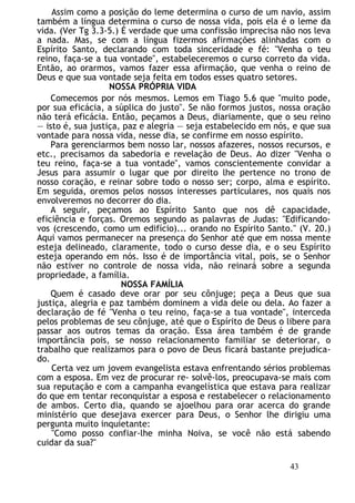 Assim como a posição do leme determina o curso de um navio, assim
também a língua determina o curso de nossa vida, pois ela é o leme da
vida. (Ver Tg 3.3-5.) É verdade que uma confissão imprecisa não nos leva
a nada. Mas, se com a língua fizermos afirmações alinhadas com o
Espírito Santo, declarando com toda sinceridade e fé: "Venha o teu
reino, faça-se a tua vontade", estabeleceremos o curso correto da vida.
Então, ao orarmos, vamos fazer essa afirmação, que venha o reino de
Deus e que sua vontade seja feita em todos esses quatro setores.
NOSSA PRÓPRIA VIDA
Comecemos por nós mesmos. Lemos em Tiago 5.6 que "muito pode,
por sua eficácia, a súplica do justo". Se não formos justos, nossa oração
não terá eficácia. Então, peçamos a Deus, diariamente, que o seu reino
— isto é, sua justiça, paz e alegria — seja estabelecido em nós, e que sua
vontade para nossa vida, nesse dia, se confirme em nosso espírito.
Para gerenciarmos bem nosso lar, nossos afazeres, nossos recursos, e
etc., precisamos da sabedoria e revelação de Deus. Ao dizer "Venha o
teu reino, faça-se a tua vontade", vamos conscientemente convidar a
Jesus para assumir o lugar que por direito lhe pertence no trono de
nosso coração, e reinar sobre todo o nosso ser; corpo, alma e espírito.
Em seguida, oremos pelos nossos interesses particulares, nos quais nos
envolveremos no decorrer do dia.
A seguir, peçamos ao Espírito Santo que nos dê capacidade,
eficiência e forças. Oremos segundo as palavras de Judas: "Edificando-
vos (crescendo, como um edifício)... orando no Espírito Santo." (V. 20.)
Aqui vamos permanecer na presença do Senhor até que em nossa mente
esteja delineado, claramente, todo o curso desse dia, e o seu Espírito
esteja operando em nós. Isso é de importância vital, pois, se o Senhor
não estiver no controle de nossa vida, não reinará sobre a segunda
propriedade, a família.
NOSSA FAMÍLIA
Quem é casado deve orar por seu cônjuge; peça a Deus que sua
justiça, alegria e paz também dominem a vida dele ou dela. Ao fazer a
declaração de fé "Venha o teu reino, faça-se a tua vontade", interceda
pelos problemas de seu cônjuge, até que o Espírito de Deus o libere para
passar aos outros temas da oração. Essa área também é de grande
importância pois, se nosso relacionamento familiar se deteriorar, o
trabalho que realizamos para o povo de Deus ficará bastante prejudica-
do.
Certa vez um jovem evangelista estava enfrentando sérios problemas
com a esposa. Em vez de procurar re- solvê-los, preocupava-se mais com
sua reputação e com a campanha evangelística que estava para realizar
do que em tentar reconquistar a esposa e restabelecer o relacionamento
de ambos. Certo dia, quando se ajoelhou para orar acerca do grande
ministério que desejava exercer para Deus, o Senhor lhe dirigiu uma
pergunta muito inquietante:
"Como posso confiar-lhe minha Noiva, se você não está sabendo
cuidar da sua?"
43
 