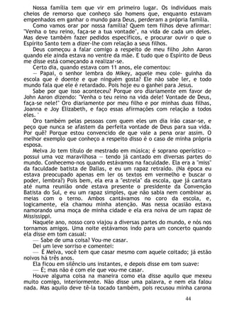 Nossa família tem que vir em primeiro lugar. Os indivíduos mais
cheios de remorso que conheço são homens que, enquanto estavam
empenhados em ganhar o mundo para Deus, perderam a própria família.
Como vamos orar por nossa família? Quem tem filhos deve afirmar:
"Venha o teu reino, faça-se a tua vontade", na vida de cada um deles.
Mas deve também fazer pedidos específicos, e procurar ouvir o que o
Espírito Santo tem a dizer-lhe com relação a seus filhos.
Deus começou a falar comigo a respeito de meu filho John Aaron
quando ele ainda estava no ventre da mãe. E tudo que o Espírito de Deus
me disse está começando a realizar-se.
Certo dia, quando estava com 11 anos, ele comentou:
— Papai, o senhor lembra do Mikey, aquele meu cole- guinha da
escola que é doente e que ninguém gosta? Ele não sabe ler, e todo
mundo fala que ele é retardado. Pois hoje eu o ganhei para Jesus.
Sabe por que isso aconteceu? Porque oro diariamente em favor de
John Aaron dizendo: "Venha o teu reino na vida dele! Vontade de Deus,
faça-se nele!" Oro diariamente por meu filho e por minhas duas filhas,
Joanna e Joy Elizabeth, e faço essas afirmações com relação a todos
eles. '
Oro também pelas pessoas com quem eles um dia irão casar-se, e
peço que nunca se afastem da perfeita vontade de Deus para sua vida.
Por quê? Porque estou convencido de que vale a pena orar assim. O
melhor exemplo que conheço a respeito disso é o caso de minha própria
esposa.
Melva Jo tem título de mestrado em música; é soprano operístico —
possui uma voz maravilhosa — tendo já cantado em diversas partes do
mundo. Conhecemo-nos quando estávamos na faculdade. Ela era a "miss"
da faculdade batista de Dallas, e eu um rapaz retraído. (Na época eu
estava preocupado apenas em ler os textos em vermelho e buscar o
poder, lembra?) Pois bem, ela era a "estrela" da escola, que já cantara
até numa reunião onde estava presente o presidente da Convenção
Batista do Sul, e eu um rapaz simples, que não sabia nem combinar as
meias com o terno. Ambos cantávamos no coro da escola, e,
logicamente, ela chamou minha atenção. Mas nessa ocasião estava
namorando uma moça de minha cidade e ela era noiva de um rapaz de
Mississippi.
Naquele ano, nosso coro viajou a diversas partes do mundo, e nós nos
tornamos amigos. Uma noite estávamos indo para um concerto quando
ela disse em tom casual:
— Sabe de uma coisa? Vou-me casar.
Dei um leve sorriso e comentei:
— É Melva, você tem que casar mesmo com aquele coitado; já estão
noivos há três anos.
Ela ficou em silêncio uns instantes, e depois disse em tom suave:
— É; mas não é com ele que vou-me casar.
Houve alguma coisa na maneira como ela disse aquilo que mexeu
muito comigo, interiormente. Não disse uma palavra, e nem ela falou
nada. Mas aquilo deve tê-la tocado também, pois recusou minha carona
44
 