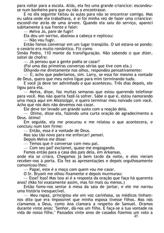 para voltar para a escola. Aliás, ela fez uma grande criancice: escondeu-
se num banheiro para que eu não a encontrasse.
E no dia seguinte faltou às aulas para não se encontrar comigo. Mas
eu sabia onde ela trabalhava, e aí foi minha vez de fazer uma criancice:
escondi-me atrás de uma árvore. Quando ela saiu do serviço, apareci
subitamente à sua frente e falei:
— Melva Jo, pare de fugir!
Ela deu um sorriso, abaixou a cabeça e replicou:
— Não vou fugir.
Então fomos conversar em um lugar tranqüilo. O sol estava-se pondo;
o cenário era muito romântico. Fiz como
Simão Pedro, 110 monte da transfiguração. Não sabendo o que dizer,
soltei de chofre:
— Já pensou que a gente podia se casar?
(Foi uma das primeiras conversas sérias que tive com ela.)
Olhando-me diretamente nos olhos, respondeu pensativamente:
— É; acho que poderíamos, sim. Larry, se essa for mesmo a vontade
de Deus, quero que meu noivo ligue para mim terminando tudo.
E você já deve ter adivinhado o que aconteceu. Três dias depois, ele
ligou para ela.
— Melva, disse, faz muitas semanas que estou querendo telefonar
para você. Mas não queria fazê-la sofrer. Sabe o que é, estou namorando
uma moça aqui em Mississippi, e quero terminar meu noivado com você.
Acho que nós dois não devemos nos casar.
Ele deve ter levado um grande susto com a reação dela.
— Ótimo, disse ela, fazendo uma curta oração de agradecimento a
Deus. ótimo!
Em seguida, ela me procurou e me relatou o que acontecera, e
concluiu num tom firme:
— Então, essa é a vontade de Deus.
Mas sou tão novo para me enforcar! pensei.
Depois Melva me disse:
— Temos que ir conversar com meu pai.
— Com seu pai? exclamei, quase me engasgando.
Fomos então para a casa dos pais dela, em Arkansas,
onde ela se criara. Chegamos já bem tarde da noite, e eles vieram
receber-nos à porta. Ela fez as apresentações e depois orgulhosamente
comunicou-lhes:
— Papai, este é o moço com quem vou me casar.
O Sr. Bryant me olhou fixamente e depois murmurou:
— Esse? Isso? Mas isso aí é a resposta da oração que faço há quarenta
anos? (Não foi exatamente assim, mas foi mais ou menos.)
Então fomo-nos sentar à mesa da sala de jantar, e ele me narrou
uma história inesquecível.
— Meu rapaz, principiou ele em voz carinhosa, os médicos tinham-
nos dito que era impossível que minha esposa tivesse filhos. Mas nós
clamamos a Deus, como Ana clamara a respeito de Samuel. Oramos
durante vinte anos: "Senhor, dá-nos um filho. E faça-se a tua vontade na
vida de nosso filho." Passados vinte anos de casados fizemos um voto a
45
 