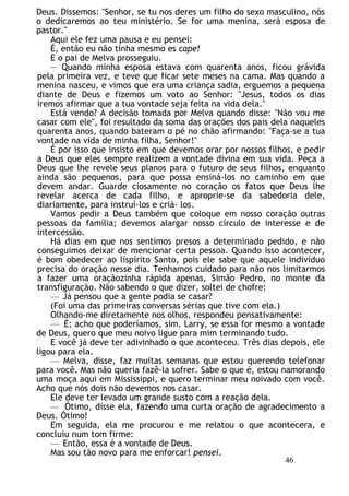 Deus. Dissemos: "Senhor, se tu nos deres um filho do sexo masculino, nós
o dedicaremos ao teu ministério. Se for uma menina, será esposa de
pastor."
Aqui ele fez uma pausa e eu pensei:
É, então eu não tinha mesmo es cape!
E o pai de Melva prosseguiu.
— Quando minha esposa estava com quarenta anos, ficou grávida
pela primeira vez, e teve que ficar sete meses na cama. Mas quando a
menina nasceu, e vimos que era uma criança sadia, erguemos a pequena
diante de Deus e fizemos um voto ao Senhor: "Jesus, todos os dias
iremos afirmar que a tua vontade seja feita na vida dela."
Está vendo? A decisão tomada por Melva quando disse: "Não vou me
casar com ele", foi resultado da soma das orações dos pais dela naqueles
quarenta anos, quando bateram o pé no chão afirmando: "Faça-se a tua
vontade na vida de minha filha, Senhor!"
É por isso que insisto em que devemos orar por nossos filhos, e pedir
a Deus que eles sempre realizem a vontade divina em sua vida. Peça a
Deus que lhe revele seus planos para o futuro de seus filhos, enquanto
ainda são pequenos, para que possa ensiná-los no caminho em que
devem andar. Guarde ciosamente no coração os fatos que Deus lhe
revelar acerca de cada filho, e aproprie-se da sabedoria dele,
diariamente, para instruí-los e criá- los.
Vamos pedir a Deus também que coloque em nosso coração outras
pessoas da família; devemos alargar nosso círculo de interesse e de
intercessão.
Há dias em que nos sentimos presos a determinado pedido, e não
conseguimos deixar de mencionar certa pessoa. Quando isso acontecer,
é bom obedecer ao líspírito Santo, pois ele sabe que aquele indivíduo
precisa do oração nesse dia. Tenhamos cuidado para não nos limitarmos
a fazer uma oraçãozinha rápida apenas, Simão Pedro, no monte da
transfiguração. Não sabendo o que dizer, soltei de chofre:
— Já pensou que a gente podia se casar?
(Foi uma das primeiras conversas sérias que tive com ela.)
Olhando-me diretamente nos olhos, respondeu pensativamente:
— É; acho que poderíamos, sim. Larry, se essa for mesmo a vontade
de Deus, quero que meu noivo ligue para mim terminando tudo.
E você já deve ter adivinhado o que aconteceu. Três dias depois, ele
ligou para ela.
— Melva, disse, faz muitas semanas que estou querendo telefonar
para você. Mas não queria fazê-la sofrer. Sabe o que é, estou namorando
uma moça aqui em Mississippi, e quero terminar meu noivado com você.
Acho que nós dois não devemos nos casar.
Ele deve ter levado um grande susto com a reação dela.
— Ótimo, disse ela, fazendo uma curta oração de agradecimento a
Deus. Ótimo!
Em seguida, ela me procurou e me relatou o que acontecera, e
concluiu num tom firme:
— Então, essa é a vontade de Deus.
Mas sou tão novo para me enforcar! pensei.
46
 