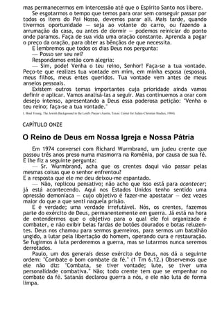 mas permanecermos em intercessão até que o Espírito Santo nos libere.
Se esgotarmos o tempo que temos para orar sem conseguir passar por
todos os itens do Pai Nosso, devemos parar ali. Mais tarde, quando
tivermos oportunidade — seja ao volante do carro, ou fazendo a
arrumação da casa, ou antes de dormir — podemos reiniciar do ponto
onde paramos. Faça de sua vida uma oração constante. Aprenda a pagar
o preço da oração, para obter as bênçãos de que necessita.
E lembremos que todos os dias Deus nos pergunta:
— Posso ser seu rei?
Respondamos então com alegria:
— Sim, pode! Venha o teu reino, Senhor! Faça-se a tua vontade.
Peço-te que realizes tua vontade em mim, em minha esposa (esposo),
meus filhos, meus entes queridos. Tua vontade vem antes de meus
anseios pessoais.
Existem outros temas importantes cuja prioridade ainda vamos
definir e aplicar. Vamos analisá-las a seguir. Mas continuemos a orar com
desejo intenso, apresentando a Deus essa poderosa petição: "Venha o
teu reino; faça-se a tua vontade."
1. Brad Young, The Jewish Background to the Lord's Prayer (Austin, Texas: Center for Judaic-Christian Studies, 1984).
CAPÍTULO ONZE
O Reino de Deus em Nossa Igreja e Nossa Pátria
Em 1974 conversei com Richard Wurmbrand, um judeu crente que
passou três anos preso numa masmorra na Romênia, por causa de sua fé.
E lhe fiz a seguinte pergunta:
— Sr. Wurmbrand, acha que os crentes daqui vão passar pelas
mesmas coisas que o senhor enfrentou?
E a resposta que ele me deu deixou-me espantado.
— Não, replicou pensativo; não acho que isso está para acontecer;
já está acontecendo. Aqui nos Estados Unidos tenho sentido uma
opressão demoníaca — cujo objetivo é fazer-me apostatar — dez vezes
maior do que a que senti naquela prisão.
E é verdade; uma verdade irrefutável. Nós, os crentes, fazemos
parte do exército de Deus, permanentemente em guerra. Já está na hora
de entendermos que o objetivo para o qual ele foi organizado é
combater, e não exibir belas fardas de botões dourados e botas reluzen-
tes. Deus nos chamou para sermos guerreiros, para sermos um batalhão
ungido, a lutar pela libertação do homem, operando cura e restauração.
Se fugirmos à luta perderemos a guerra, mas se lutarmos nunca seremos
derrotados.
Paulo, um dos generais desse exército de Deus, nos dá a seguinte
ordem: "Combate o bom combate da fé." (1 Tm 6.12.) Observemos que
ele não diz: "Combata, se tiver vontade; lute, se tiver uma
personalidade combativa." Não; todo crente tem que se empenhar no
combate da fé. Satanás declarou guerra a nós, e ele não luta de forma
limpa.
 
