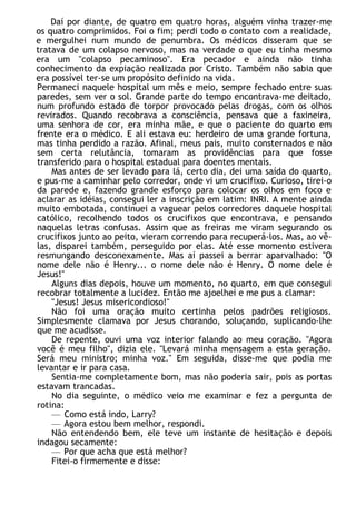 Daí por diante, de quatro em quatro horas, alguém vinha trazer-me
os quatro comprimidos. Foi o fim; perdi todo o contato com a realidade,
e mergulhei num mundo de penumbra. Os médicos disseram que se
tratava de um colapso nervoso, mas na verdade o que eu tinha mesmo
era um "colapso pecaminoso". Era pecador e ainda não tinha
conhecimento da expiação realizada por Cristo. Também não sabia que
era possível ter-se um propósito definido na vida.
Permaneci naquele hospital um mês e meio, sempre fechado entre suas
paredes, sem ver o sol. Grande parte do tempo encontrava-me deitado,
num profundo estado de torpor provocado pelas drogas, com os olhos
revirados. Quando recobrava a consciência, pensava que a faxineira,
uma senhora de cor, era minha mãe, e que o paciente do quarto em
frente era o médico. E ali estava eu: herdeiro de uma grande fortuna,
mas tinha perdido a razão. Afinal, meus pais, muito consternados e não
sem certa relutância, tomaram as providências para que fosse
transferido para o hospital estadual para doentes mentais.
Mas antes de ser levado para lá, certo dia, dei uma saída do quarto,
e pus-me a caminhar pelo corredor, onde vi um crucifixo. Curioso, tirei-o
da parede e, fazendo grande esforço para colocar os olhos em foco e
aclarar as idéias, consegui ler a inscrição em latim: INRI. A mente ainda
muito embotada, continuei a vaguear pelos corredores daquele hospital
católico, recolhendo todos os crucifixos que encontrava, e pensando
naquelas letras confusas. Assim que as freiras me viram segurando os
crucifixos junto ao peito, vieram correndo para recuperá-los. Mas, ao vê-
las, disparei também, perseguido por elas. Até esse momento estivera
resmungando desconexamente. Mas aí passei a berrar aparvalhado: "O
nome dele não é Henry... o nome dele não é Henry. O nome dele é
Jesus!"
Alguns dias depois, houve um momento, no quarto, em que consegui
recobrar totalmente a lucidez. Então me ajoelhei e me pus a clamar:
"Jesus! Jesus misericordioso!"
Não foi uma oração muito certinha pelos padrões religiosos.
Simplesmente clamava por Jesus chorando, soluçando, suplicando-lhe
que me acudisse.
De repente, ouvi uma voz interior falando ao meu coração. "Agora
você é meu filho", dizia ele. "Levará minha mensagem a esta geração.
Será meu ministro; minha voz." Em seguida, disse-me que podia me
levantar e ir para casa.
Sentia-me completamente bom, mas não poderia sair, pois as portas
estavam trancadas.
No dia seguinte, o médico veio me examinar e fez a pergunta de
rotina:
— Como está indo, Larry?
— Agora estou bem melhor, respondi.
Não entendendo bem, ele teve um instante de hesitação e depois
indagou secamente:
— Por que acha que está melhor?
Fitei-o firmemente e disse:
 