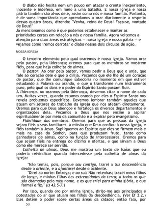 O diabo não hesita nem um pouco em atacar o crente inexperiente,
inocente e indefeso, em meio a uma batalha. E nossa igreja e nossa
pátria também são alvos dele, assim como nós e nossa família. Portanto,
é de suma importância que aprendamos a orar diariamente a respeito
dessas quatro áreas, dizendo: "Venha, reino de Deus! Faça-se, vontade
de Deus!"
Já mencionamos como é que podemos estabelecer e manter as
prioridades certas em relação a nós e nossa família. Agora voltemos a
atenção para duas áreas estratégicas — nossa igreja e nossa pátria — e
vejamos como iremos derrotar o diabo nesses dois círculos de ação.
NOSSA IGREJA
O terceiro elemento pelo qual oraremos é nossa igreja. Vamos orar
pelo pastor, pela liderança; oremos para que os membros se mostrem
fiéis, para que haja colheita de almas.
O pastor. Ao orar pelo pastor, vamos pedir a Deus que o unja, que
fale ao coração dele e que o dirija. Peçamos que ele lhe dê um coração
de pastor, que lhe comunique sabedoria no momento em que estiver
estudando a Palavra ou orando, e que o transforme num instrumento
puro, pelo qual os dons e o poder do Espírito Santo possam fluir.
A liderança. Ao orarmos pela liderança, devemos citar o nome de cada
um. Muitas vezes, quando estamos orando por eles o Espírito Santo nos
revela problemas específicos. Devemos lembrar também aqueles que
atuam em setores do trabalho da igreja que nos afetam diretamente.
Oremos para que Deus abençoe e fortaleça os diversos departamentos e
organizações dela. Peçamos a Deus que nos ensine a aspirar
espiritualmente por meio da comunhão e a expirar pelo evangelismo.
Fidelidade dos membros. Oremos para que as pessoas da igreja
sejam fiéis a seus familiares, à missão que Deus confiou à nossa igreja, e
fiéis também a Jesus. Supliquemos ao Espírito que eles se firmem mais e
mais na casa do Senhor, para que produzam fruto, tanto como
ganhadores de almas, como na função de intercessores. Oremos para
que sejam fiéis na entrega do dízimo e ofertas, e que sirvam a Deus
como ele merece ser servido.
Colheita de almas. Deus me mostrou um texto de Isaías que eu
poderia reivindicar quando intercedesse pela colheita de almas da
igreja:
"Não temas, pois, porque sou contigo, trarei a tua descendência
desde o oriente, e a ajuntarei desde o ocidente.
"Direi ao norte: Entrega; e ao sul: Não retenhas; trazei meus filhos
de longe, e minhas filhas das extremidades da terra; a todos os que
são chamados pelo meu nome, e os que criei para minha glória, e que
formei e fiz." (Is 43.5-7.)
Por isso, quando oro por minha igreja, dirijo-me aos principados e
potestades do ar que atuam nos filhos da desobediência. (Ver Ef 2.2.)
Eles detêm o poder sobre certas áreas da cidade; então falo, por
50
 