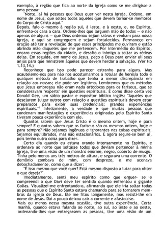 exemplo, à região que fica ao norte da igreja como se me dirigisse a
uma pessoa:
"Norte, aí há pessoas que Deus quer ver nesta igreja. Ordeno, em
nome de Jesus, que soltes todos aqueles que devem tornar-se membros
do Corpo de Cristo aqui."
Depois, falo o mesmo à região sul, à leste, e à oeste, e, no Espírito,
enfrento-os cara a cara. Ordeno-lhes que larguem mão de todos — e não
apenas de alguns — que Deus ordenou sejam salvos e venham para nossa
igreja, e aqui se congreguem e sejam fortalecidos. Permaneço em
oração até ter a revelação de que esses principados me ouviram e estão
abrindo mão daqueles que me pertencem. Por intermédio do Espírito,
encaro essas regiões da cidade, e desafio o inimigo a soltar as rédeas
delas. Em seguida, em nome de Jesus, peço a Deus para enviar ali seus
anjos para que ministrem àqueles que devem herdar a salvação. (Ver Hb
1.13,14.)
Reconheço que isso pode parecer estranho para alguns. Mas
acautelemo-nos para não nos acostumarmos a rotular de heresia todo e
qualquer método de trabalho que tenha a menor discrepância em
relação aos nossos; ele pode ser legítimo. Lembremos que os métodos
que Jesus empregou não eram nada ortodoxos para os fariseus, que se
consideravam "experts" em questões espirituais. É como disse certa vez
Donald Gee, um sábio pastor e expositor bíblico inglês: "Aqueles que
desejarem julgar outros com relação a questões espirituais devem estar
preparados para exibir suas credenciais: grandes experiências
espirituais."1
Infelizmente, a verdade é que muitas pessoas que
condenam manifestações e experiências originadas pelo Espírito Santo
tiveram pouca experiência com ele.
Quantos sabem que Jesus Cristo é o mesmo ontem, hoje e para
sempre? E quantos sabem que os fariseus são os mesmos ontem, hoje e
para sempre? Não sejamos ingênuos e ignorantes nas coisas espirituais.
Sejamos equilibrados, mas não estacionários. E agora segure-se bem aí,
pois tenho outra coisa para dizer.
Certo dia quando eu estava orando intensamente no Espírito, e
ordenava ao norte que soltasse todos que deviam pertencer à minha
igreja, tive uma visão de um monstro enorme, negro, coberto de musgo.
Tinha pelo menos uns três metros de altura, e segurava uma corrente. O
demônio zombava de mim, com desprezo, e me acenava
debochadamente, como que a dizer:
"É isso mesmo que você quer? Está mesmo disposto a lutar para obter
o que deseja?"
Imediatamente, senti meu espírito como que erguer- se e
compreendi o que Davi deve ter sentido quando enfrentou o gigante
Golias. Visualizei-me enfrentando-o, afirmando que ele iria soltar todas
as pessoas que o Espírito Santo estava chamando para se tornarem mem-
bros da igreja de Deus. Ele me fitou longamente, mas resisti-lhe em
nome de Jesus. Daí a pouco deixou cair a corrente e afastou-se.
Mais ou menos nessa mesma ocasião, tive outra experiência. Certa
manhã, quando estava falando ao norte, ao sul, ao leste e ao oeste,
ordenando-lhes que entregassem as pessoas, tive uma visão de um
 