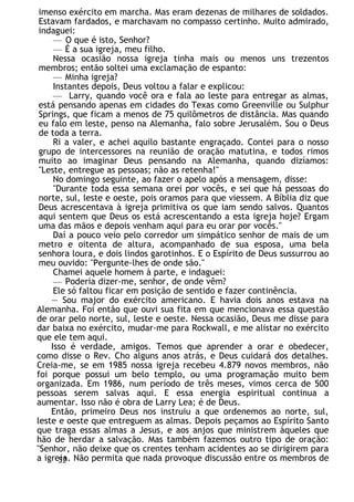 imenso exército em marcha. Mas eram dezenas de milhares de soldados.
Estavam fardados, e marchavam no compasso certinho. Muito admirado,
indaguei:
— O que é isto, Senhor?
— É a sua igreja, meu filho.
Nessa ocasião nossa igreja tinha mais ou menos uns trezentos
membros; então soltei uma exclamação de espanto:
— Minha igreja?
Instantes depois, Deus voltou a falar e explicou:
— Larry, quando você ora e fala ao leste para entregar as almas,
está pensando apenas em cidades do Texas como Greenville ou Sulphur
Springs, que ficam a menos de 75 quilômetros de distância. Mas quando
eu falo em leste, penso na Alemanha, falo sobre Jerusalém. Sou o Deus
de toda a terra.
Ri a valer, e achei aquilo bastante engraçado. Contei para o nosso
grupo de intercessores na reunião de oração matutina, e todos rimos
muito ao imaginar Deus pensando na Alemanha, quando dizíamos:
"Leste, entregue as pessoas; não as retenha!"
No domingo seguinte, ao fazer o apelo após a mensagem, disse:
"Durante toda essa semana orei por vocês, e sei que há pessoas do
norte, sul, leste e oeste, pois oramos para que viessem. A Bíblia diz que
Deus acrescentava à igreja primitiva os que iam sendo salvos. Quantos
aqui sentem que Deus os está acrescentando a esta igreja hoje? Ergam
uma das mãos e depois venham aqui para eu orar por vocês."
Daí a pouco veio pelo corredor um simpático senhor de mais de um
metro e oitenta de altura, acompanhado de sua esposa, uma bela
senhora loura, e dois lindos garotinhos. E o Espírito de Deus sussurrou ao
meu ouvido: "Pergunte-lhes de onde são."
Chamei aquele homem à parte, e indaguei:
— Poderia dizer-me, senhor, de onde vêm?
Ele só faltou ficar em posição de sentido e fazer continência.
— Sou major do exército americano. E havia dois anos estava na
Alemanha. Foi então que ouvi sua fita em que mencionava essa questão
de orar pelo norte, sul, leste e oeste. Nessa ocasião, Deus me disse para
dar baixa no exército, mudar-me para Rockwall, e me alistar no exército
que ele tem aqui.
Isso é verdade, amigos. Temos que aprender a orar e obedecer,
como disse o Rev. Cho alguns anos atrás, e Deus cuidará dos detalhes.
Creia-me, se em 1985 nossa igreja recebeu 4.879 novos membros, não
foi porque possui um belo templo, ou uma programação muito bem
organizada. Em 1986, num período de três meses, vimos cerca de 500
pessoas serem salvas aqui. E essa energia espiritual continua a
aumentar. Isso não é obra de Larry Lea; é de Deus.
Então, primeiro Deus nos instruiu a que ordenemos ao norte, sul,
leste e oeste que entreguem as almas. Depois peçamos ao Espírito Santo
que traga essas almas a Jesus, e aos anjos que ministrem àqueles que
hão de herdar a salvação. Mas também fazemos outro tipo de oração:
"Senhor, não deixe que os crentes tenham acidentes ao se dirigirem para
a igreja. Não permita que nada provoque discussão entre os membros de
52
 