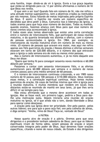 uma família, impe- dindo-os de vir à igreja. Envia a tua graça àqueles
que estão-se dirigindo para cá." E por último afirmamos o número de fé
que Deus nos revela.
O que vem a ser isso? Quando falo em número de fé, não me refiro a
uma atitude mental superpositiva, nem a objetivos criados ou instituídos
por nós mesmos. Estou falando de metas inspiradas pelo próprio Espírito
de Deus. É assim: o Espírito me revela um número específico de
decididos que devo pedir a Deus. Comunico isso à liderança da igreja, e
todos oramos para que haja esse número de decisões. Todas as manhãs,
quando oramos, fazemos aliança com Deus para que esse número de
novos crentes seja acrescentado à igreja.
E todos esses anos temos observado que existe uma certa correlação
entre o número de intercessores fiéis, que participam de nossa reunião
matutina, e da quantia levantada nos dízimos e ofertas, com o número
de pessoas acrescentadas à igreja. Em 1984, por exemplo, os
intercessores da reunião matutina eram em número de mais ou menos
vinte. (O número de pessoas que oravam era maior, mas aqui me refiro
apenas aos fiéis guerreiros da oração.) Nossos dízimos e ofertas semanais
estavam em torno de $20.000 dólares, e o número dos que entravam
para a igreja a cada semana era de mais ou menos vinte pessoas.
Mas o número de intercessores aumentou, e já no meio daquele ano
Deus me disse:
"Quero que tenha fé para conseguir sessenta novos membros e 60.000
dólares por semana."
Passamos a contar com sessenta intercessores fiéis, e as ofertas
aumentaram para 60.000 dólares por semana e o número de novos
crentes passou para uma média semanal de 60 pessoas.
E o número de intercessores continuou crescendo, e em 1985 nosso
número de fé passou para 100 pessoas e $110.000 dólares. Deus realizou
essas metas, e a correlação espiritual continua. Hoje temos muitos
guerreiros da oração. Há casos de famílias inteiras que vêm à igreja para
a reunião matutina. E muitos membros que residem em locais mais
distantes estão-se reunindo de manhã em seus lares, já que lhes seria
difícil vir ao templo para isso.
Não estou afirmando que o mesmo deve acontecer em todas as
igrejas. Mas se fosse você, em primeiro lugar, pediria a Deus para dar-
lhe uma motivação justa. Depois iniciaria uma reunião de oração
matutina na igreja, se é que ainda não a tem, dando liberdade a Deus
para operar como desejasse.
A oração pela sua igreja deve ter prioridade. Ore pelo pastor, pelos
outros líderes; ore para que o povo seja fiel; ore pela colheita de almas,
e diga sempre: "Venha, reino de Deus! Faça-se, vontade de Deus!"
A PÁTRIA
Nosso quarto alvo de oração é a pátria. Oremos para que seus
dirigentes e o presidente tenham sabedoria de Deus; para que os líderes
espirituais vivam de forma sábia, sejam pessoas de oração e sejam
conservados íntegros pelo poder de Deus. Aqui devemos fazer orações
específicas, citando o nome de nossa cidade, do Estado e dos dirigentes
 