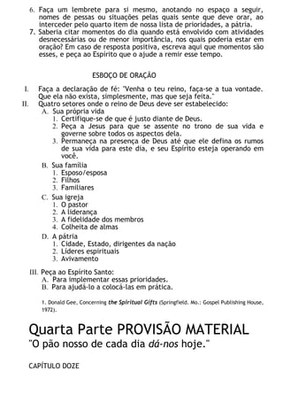 6. Faça um lembrete para si mesmo, anotando no espaço a seguir,
nomes de pessas ou situações pelas quais sente que deve orar, ao
interceder pelo quarto item de nossa lista de prioridades, a pátria.
7. Saberia citar momentos do dia quando está envolvido com atividades
desnecessárias ou de menor importância, nos quais poderia estar em
oração? Em caso de resposta positiva, escreva aqui que momentos são
esses, e peça ao Espírito que o ajude a remir esse tempo.
ESBOÇO DE ORAÇÃO
I. Faça a declaração de fé: "Venha o teu reino, faça-se a tua vontade.
Que ela não exista, simplesmente, mas que seja feita."
II. Quatro setores onde o reino de Deus deve ser estabelecido:
A. Sua própria vida
1. Certifique-se de que é justo diante de Deus.
2. Peça a Jesus para que se assente no trono de sua vida e
governe sobre todos os aspectos dela.
3. Permaneça na presença de Deus até que ele defina os rumos
de sua vida para este dia, e seu Espírito esteja operando em
você.
B. Sua família
1. Esposo/esposa
2. Filhos
3. Familiares
C. Sua igreja
1. O pastor
2. A liderança
3. A fidelidade dos membros
4. Colheita de almas
D. A pátria
1. Cidade, Estado, dirigentes da nação
2. Líderes espirituais
3. Avivamento
III. Peça ao Espírito Santo:
A. Para implementar essas prioridades.
B. Para ajudá-lo a colocá-las em prática.
1. Donald Gee, Concerning the Spiritual Gifts (Springfield. Mo.: Gospel Publishing House,
1972).
Quarta Parte PROVISÃO MATERIAL
"O pão nosso de cada dia dá-nos hoje."
CAPÍTULO DOZE
 
