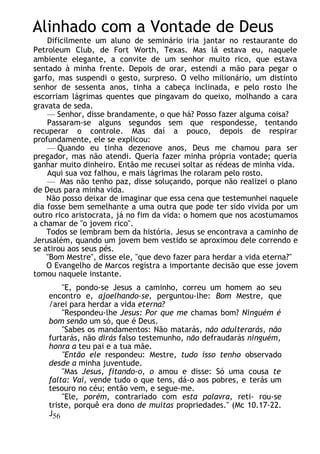 Alinhado com a Vontade de Deus
Dificilmente um aluno de seminário iria jantar no restaurante do
Petroleum Club, de Fort Worth, Texas. Mas lá estava eu, naquele
ambiente elegante, a convite de um senhor muito rico, que estava
sentado à minha frente. Depois de orar, estendi a mão para pegar o
garfo, mas suspendi o gesto, surpreso. O velho milionário, um distinto
senhor de sessenta anos, tinha a cabeça inclinada, e pelo rosto lhe
escorriam lágrimas quentes que pingavam do queixo, molhando a cara
gravata de seda.
— Senhor, disse brandamente, o que há? Posso fazer alguma coisa?
Passaram-se alguns segundos sem que respondesse, tentando
recuperar o controle. Mas daí a pouco, depois de respirar
profundamente, ele se explicou:
— Quando eu tinha dezenove anos, Deus me chamou para ser
pregador, mas não atendi. Queria fazer minha própria vontade; queria
ganhar muito dinheiro. Então me recusei soltar as rédeas de minha vida.
Aqui sua voz falhou, e mais lágrimas lhe rolaram pelo rosto.
— Mas não tenho paz, disse soluçando, porque não realizei o plano
de Deus para minha vida.
Não posso deixar de imaginar que essa cena que testemunhei naquele
dia fosse bem semelhante a uma outra que pode ter sido vivida por um
outro rico aristocrata, já no fim da vida: o homem que nos acostumamos
a chamar de "o jovem rico".
Todos se lembram bem da história. Jesus se encontrava a caminho de
Jerusalém, quando um jovem bem vestido se aproximou dele correndo e
se atirou aos seus pés.
"Bom Mestre", disse ele, "que devo fazer para herdar a vida eterna?"
O Evangelho de Marcos registra a importante decisão que esse jovem
tomou naquele instante.
"E, pondo-se Jesus a caminho, correu um homem ao seu
encontro e, ajoelhando-se, perguntou-lhe: Bom Mestre, que
/arei para herdar a vida eterna?
"Respondeu-lhe Jesus: Por que me chamas bom? Ninguém é
bom senão um só, que é Deus.
"Sabes os mandamentos: Não matarás, não adulterarás, não
furtarás, não dirás falso testemunho, não defraudarás ninguém,
honra a teu pai e a tua mãe.
"Então ele respondeu: Mestre, tudo isso tenho observado
desde a minha juventude.
"Mas Jesus, fitando-o, o amou e disse: Só uma cousa te
falta: Vai, vende tudo o que tens, dá-o aos pobres, e terás um
tesouro no céu; então vem, e segue-me.
"Ele, porém, contrariado com esta palavra, reti- rou-se
triste, porquê era dono de muitas propriedades." (Mc 10.17-22.
J56
 