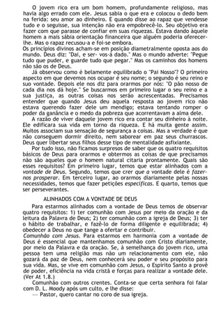 O jovem rico era um bom homem, profundamente religioso, mas
havia algo errado com ele. Jesus sabia o que era e colocou o dedo bem
na ferida: seu amor ao dinheiro. E quando disse ao rapaz que vendesse
tudo e o seguisse, sua intenção não era empobrecê-lo. Seu objetivo era
fazer com que parasse de confiar em suas riquezas. Estava dando àquele
homem a mais sábia orientação financeira que alguém poderia oferecer-
lhe. Mas o rapaz recusou-a e foi-se embora.
Os princípios divinos acham-se em posição diametralmente oposta aos do
mundo. Deus diz: "Dai, e ser- vos-á dado." Mas o mundo adverte: "Pegue
tudo que puder, e guarde tudo que pegar." Mas os caminhos dos homens
não são os de Deus.
Já observou como é belamente equilibrado o "Pai Nosso"? O primeiro
aspecto em que devemos nos ocupar é seu nome; o segundo é seu reino e
suo vontade. Depois ele nos diz para orarmos por nós: "O pão nosso de
cada dia nos dá hoje." Se buscarmos em primeiro lugar o seu reino e a
sua justiça, as outras coisas nos serão acrescentadas. Precisamos
entender que quando Jesus deu aquela resposta ao jovem rico não
estava querendo fazer dele um mendigo; estava tentando romper o
poder da ganância e o medo da pobreza que acorrentavam a alma dele.
A razão de viver daquele jovem rico era contar seu dinheiro à noite.
Ele edificara sua vida em torno da riqueza. E há muita gente assim.
Muitos associam sua sensação de segurança a coisas. Mas a verdade é que
não conseguem dormir direito, nem saborear em paz seus churrascos.
Deus quer libertar seus filhos desse tipo de mentalidade asfixiante.
Por tudo isso, não ficamos surpresos de saber que os quatro requisitos
básicos de Deus para orarmos e obtermos as coisas de que precisamos
não são aqueles que o homem natural citaria prontamente. Quais são
esses requisitos? Em primeiro lugar, temos que estar alinhados com a
vontade de Deus. Segundo, temos que crer que a vontade dele é fazer-
nos prosperar. Em terceiro lugar, ao orarmos diariamente pelas nossas
necessidades, temos que fazer petições específicas. E quarto, temos que
ser perseverantes.
ALINHADOS COM A VONTADE DE DEUS
Para estarmos alinhados com a vontade de Deus temos de observar
quatro requisitos: 1) ter comunhão com Jesus por meio da oração e da
leitura da Palavra de Deus; 2) ter comunhão com a igreja de Deus; 3) ter
o hábito de trabalhar, e fazê-lo de forma diligente e equilibrada; 4)
obedecer a Deus no que tange a ofertar e contribuir.
Comunhão com Jesus. Para estarmos em harmonia com a vontade de
Deus é essencial que mantenhamos comunhão com Cristo diariamente,
por meio da Palavra e da oração. Se, à semelhança do jovem rico, uma
pessoa tem uma religião mas não um relacionamento com ele, não
gozará da paz de Deus, nem conhecerá seu poder e seu propósito para
sua vida. Mas, se vive em comunhão com Jesus, o Espírito Santo a provê
de poder, eficiência na vida cristã e forças para realizar a vontade dele.
(Ver At 1.8.)
Comunhão com outros crentes. Conta-se que certa senhora foi falar
com D. L. Moody após um culto, e lhe disse:
— Pastor, quero cantar no coro de sua igreja.
 