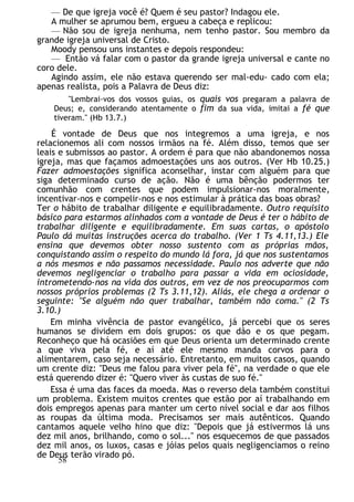 — De que igreja você é? Quem é seu pastor? Indagou ele.
A mulher se aprumou bem, ergueu a cabeça e replicou:
— Não sou de igreja nenhuma, nem tenho pastor. Sou membro da
grande igreja universal de Cristo.
Moody pensou uns instantes e depois respondeu:
— Então vá falar com o pastor da grande igreja universal e cante no
coro dele.
Agindo assim, ele não estava querendo ser mal-edu- cado com ela;
apenas realista, pois a Palavra de Deus diz:
"Lembrai-vos dos vossos guias, os quais vos pregaram a palavra de
Deus; e, considerando atentamente o fim da sua vida, imitai a fé que
tiveram." (Hb 13.7.)
É vontade de Deus que nos integremos a uma igreja, e nos
relacionemos ali com nossos irmãos na fé. Além disso, temos que ser
leais e submissos ao pastor. A ordem é para que não abandonemos nossa
igreja, mas que façamos admoestações uns aos outros. (Ver Hb 10.25.)
Fazer admoestações significa aconselhar, instar com alguém para que
siga determinado curso de ação. Não é uma bênção podermos ter
comunhão com crentes que podem impulsionar-nos moralmente,
incentivar-nos e compelir-nos e nos estimular à prática das boas obras?
Ter o hábito de trabalhar diligente e equilibradamente. Outro requisito
básico para estarmos alinhados com a vontade de Deus é ter o hábito de
trabalhar diligente e equilibradamente. Em suas cartas, o apóstolo
Paulo dá muitas instruções acerca do trabalho. (Ver 1 Ts 4.11,13.) Ele
ensina que devemos obter nosso sustento com as próprias mãos,
conquistando assim o respeito do mundo lá fora, já que nos sustentamos
a nós mesmos e não passamos necessidade. Paulo nos adverte que não
devemos negligenciar o trabalho para passar a vida em ociosidade,
intrometendo-nos na vida dos outros, em vez de nos preocuparmos com
nossos próprios problemas (2 Ts 3.11,12). Aliás, ele chega a ordenar o
seguinte: "Se alguém não quer trabalhar, também não coma." (2 Ts
3.10.)
Em minha vivência de pastor evangélico, já percebi que os seres
humanos se dividem em dois grupos: os que dão e os que pegam.
Reconheço que há ocasiões em que Deus orienta um determinado crente
a que viva pela fé, e aí até ele mesmo manda corvos para o
alimentarem, caso seja necessário. Entretanto, em muitos casos, quando
um crente diz: "Deus me falou para viver pela fé", na verdade o que ele
está querendo dizer é: "Quero viver às custas de suo fé."
Essa é uma das faces da moeda. Mas o reverso dela também constitui
um problema. Existem muitos crentes que estão por aí trabalhando em
dois empregos apenas para manter um certo nível social e dar aos filhos
as roupas da última moda. Precisamos ser mais autênticos. Quando
cantamos aquele velho hino que diz: "Depois que já estivermos lá uns
dez mil anos, brilhando, como o sol..." nos esquecemos de que passados
dez mil anos, os luxos, casas e jóias pelos quais negligenciamos o reino
de Deus terão virado pó.
58
 