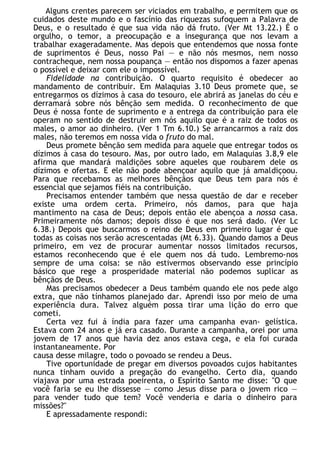 Alguns crentes parecem ser viciados em trabalho, e permitem que os
cuidados deste mundo e o fascínio das riquezas sufoquem a Palavra de
Deus, e o resultado é que sua vida não dá fruto. (Ver Mt 13.22.) É o
orgulho, o temor, a preocupação e a insegurança que nos levam a
trabalhar exageradamente. Mas depois que entendemos que nossa fonte
de suprimentos é Deus, nosso Pai — e não nós mesmos, nem nosso
contracheque, nem nossa poupança — então nos dispomos a fazer apenas
o possível e deixar com ele o impossível.
Fidelidade na contribuição. O quarto requisito é obedecer ao
mandamento de contribuir. Em Malaquias 3.10 Deus promete que, se
entregarmos os dízimos à casa do tesouro, ele abrirá as janelas do céu e
derramará sobre nós bênção sem medida. O reconhecimento de que
Deus é nossa fonte de suprimento e a entrega da contribuição para ele
operam no sentido de destruir em nós aquilo que é a raiz de todos os
males, o amor ao dinheiro. (Ver 1 Tm 6.10.) Se arrancarmos a raiz dos
males, não teremos em nossa vida o fruto do mal.
Deus promete bênção sem medida para aquele que entregar todos os
dízimos à casa do tesouro. Mas, por outro lado, em Malaquias 3.8,9 ele
afirma que mandará maldições sobre aqueles que roubarem dele os
dízimos e ofertas. E ele não pode abençoar aquilo que já amaldiçoou.
Para que recebamos as melhores bênçãos que Deus tem para nós é
essencial que sejamos fiéis na contribuição.
Precisamos entender também que nessa questão de dar e receber
existe uma ordem certa. Primeiro, nós damos, para que haja
mantimento na casa de Deus; depois então ele abençoa a nossa casa.
Primeiramente nós damos; depois disso é que nos será dado. (Ver Lc
6.38.) Depois que buscarmos o reino de Deus em primeiro lugar é que
todas as coisas nos serão acrescentadas (Mt 6.33). Quando damos a Deus
primeiro, em vez de procurar aumentar nossos limitados recursos,
estamos reconhecendo que é ele quem nos dá tudo. Lembremo-nos
sempre de uma coisa: se não estivermos observando esse princípio
básico que rege a prosperidade material não podemos suplicar as
bênçãos de Deus.
Mas precisamos obedecer a Deus também quando ele nos pede algo
extra, que não tínhamos planejado dar. Aprendi isso por meio de uma
experiência dura. Talvez alguém possa tirar uma lição do erro que
cometi.
Certa vez fui á índia para fazer uma campanha evan- gelística.
Estava com 24 anos e já era casado. Durante a campanha, orei por uma
jovem de 17 anos que havia dez anos estava cega, e ela foi curada
instantaneamente. Por
causa desse milagre, todo o povoado se rendeu a Deus.
Tive oportunidade de pregar em diversos povoados cujos habitantes
nunca tinham ouvido a pregação do evangelho. Certo dia, quando
viajava por uma estrada poeirenta, o Espírito Santo me disse: "O que
você faria se eu lhe dissesse — como Jesus disse para o jovem rico —
para vender tudo que tem? Você venderia e daria o dinheiro para
missões?"
E apressadamente respondi:
 