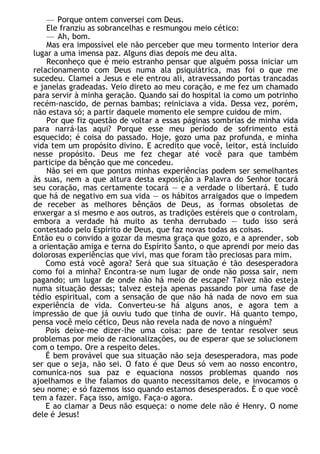 — Porque ontem conversei com Deus.
Ele franziu as sobrancelhas e resmungou meio cético:
— Ah, bom.
Mas era impossível ele não perceber que meu tormento interior dera
lugar a uma imensa paz. Alguns dias depois me deu alta.
Reconheço que é meio estranho pensar que alguém possa iniciar um
relacionamento com Deus numa ala psiquiátrica, mas foi o que me
sucedeu. Clamei a Jesus e ele entrou ali, atravessando portas trancadas
e janelas gradeadas. Veio direto ao meu coração, e me fez um chamado
para servir à minha geração. Quando saí do hospital ia como um potrinho
recém-nascido, de pernas bambas; reiniciava a vida. Dessa vez, porém,
não estava só; a partir daquele momento ele sempre cuidou de mim.
Por que fiz questão de voltar a essas páginas sombrias de minha vida
para narrá-las aqui? Porque esse meu período de sofrimento está
esquecido; é coisa do passado. Hoje, gozo uma paz profunda, e minha
vida tem um propósito divino. E acredito que você, leitor, está incluído
nesse propósito. Deus me fez chegar até você para que também
participe da bênção que me concedeu.
Não sei em que pontos minhas experiências podem ser semelhantes
às suas, nem a que altura desta exposição a Palavra do Senhor tocará
seu coração, mas certamente tocará — e a verdade o libertará. E tudo
que há de negativo em sua vida — os hábitos arraigados que o impedem
de receber as melhores bênçãos de Deus, as formas obsoletas de
enxergar a si mesmo e aos outros, as tradições estéreis que o controlam,
embora a verdade há muito as tenha derrubado — tudo isso será
contestado pelo Espírito de Deus, que faz novas todas as coisas.
Então eu o convido a gozar da mesma graça que gozo, e a aprender, sob
a orientação amiga e terna do Espírito Santo, o que aprendi por meio das
dolorosas experiências que vivi, mas que foram tão preciosas para mim.
Como está você agora? Será que sua situação é tão desesperadora
como foi a minha? Encontra-se num lugar de onde não possa sair, nem
pagando; um lugar de onde não há meio de escape? Talvez não esteja
numa situação dessas; talvez esteja apenas passando por uma fase de
tédio espiritual, com a sensação de que não há nada de novo em sua
experiência de vida. Converteu-se há alguns anos, e agora tem a
impressão de que já ouviu tudo que tinha de ouvir. Há quanto tempo,
pensa você meio cético, Deus não revela nada de novo a ninguém?
Pois deixe-me dizer-lhe uma coisa: pare de tentar resolver seus
problemas por meio de racionalizações, ou de esperar que se solucionem
com o tempo. Ore a respeito deles.
É bem provável que sua situação não seja desesperadora, mas pode
ser que o seja, não sei. O fato é que Deus só vem ao nosso encontro,
comunica-nos sua paz e equaciona nossos problemas quando nos
ajoelhamos e lhe falamos do quanto necessitamos dele, e invocamos o
seu nome; e só fazemos isso quando estamos desesperados. É o que você
tem a fazer. Faça isso, amigo. Faça-o agora.
E ao clamar a Deus não esqueça: o nome dele não é Henry. O nome
dele é Jesus!
 