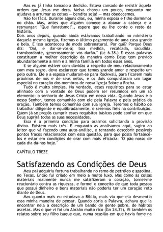 Mas eu já tinha tomado a decisão. Estava cansado de resistir àquela
ordem que Jesus me dera. Melva chorou um pouco, enquanto me
ajudava a arrumar as coisas — bendita seja! — mas obedecemos.
Não foi fácil. Durante alguns dias, eu, minha esposa e filho dormimos
no chão. Mas, antes que alguém comece a abanar a cabeça e a
resmungar: "Que fanatismo!",, espere que eu lhe conte o resto da
história.
Dois anos depois, quando ainda estávamos trabalhando no ministério
daquela mesma igreja, fizemos o último pagamento de uma casa grande
e bela. E isso aconteceu de modo sobrenatural. Por quê? Porque Deus
diz: "Dai, e dar-se-vos-á; boa medida, recalcada, sacudida,
transbordante, generosamente vos darão." (Lc 6.38.) E essas palavras
constituem a melhor descrição da maneira como Deus tem provido
abundantemente a mim e a minha família em todos esses anos.
E se alguém estiver com dúvidas a respeito de meu relacionamento
com meu sogro, devo esclarecer que temos grande amor e respeito um
pelo outro. Ele e a esposa mudaram-se para Rockwall, para ficarem mais
próximos de nós e de seus netos, e os dois conquistaram um lugar
especial no coração dos membros de nossa Igreja Sobre a Rocha.
Tudo é muito simples. Na verdade, esses requisitos para se estar
alinhado com a vontade de Deus podem ser resumidos em um só
elemento: o senhorio de Jesus Cristo em nossa vida. Quando Jesus é o
nosso Senhor, temos comunhão com ele pela Palavra e pela prática da
oração. Também temos comunhão com sua igreja. Teremos o hábito de
trabalhar diligente e equilibradamente, e seremos fiéis na contribuição.
Quem já se propôs cumprir esses requisitos básicos pode confiar em que
Deus suprirá todas as suas necessidades.
Essa é a primeira condição para orarmos solicitando a provisão
divina. Existem mais três. E enquanto as analisamos aqui, sugiro ao
leitor que vá fazendo uma auto-análise, e tentando descobrir possíveis
pontos fracos relacionados com essa questão, para que possa fortalecê-
los e estar em condições de orar com mais eficácia: "O pão nosso de
cada dia dá-nos hoje."
CAPÍTULO TREZE
Satisfazendo as Condições de Deus
Meu pai adquiriu fortuna trabalhando no ramo de petróleo e gasolina,
no Texas. Então fui criado em meio a muito luxo. Mas como as coisas
materiais realmente nunca me satisfizeram o coração, tornei-me
reacionário contra as riquezas, e formei o conceito de que toda pessoa
que possui dinheiro e bens materiais não poderia ter um coração reto
diante de Deus.
Mas quanto mais eu estudava a Bíblia, mais via que ela desmentia
essa minha maneira de pensar. Quando abria a Palavra, achava que ia
encontrar nela a descrição de um bando de gente pobre, de hábitos
ascetas. Mas o que vi foi um Abraão muito rico (Gn 24.35). Vi também os
relatos sobre seu filho Isaque que, numa ocasião em que havia fome na
 