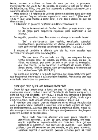 terra, semeou e colheu na base de cem por um, e prosperou
incrivelmente (Gn 26.1; 12.14). Depois, ao estudar a vida do Rei Davi e
de Salomão, seu filho, tive que ficar abanando a cabeça abismado com a
volumosa riqueza que possuíam.
Mais adiante li a respeito de Jó e de como ele perdera tudo que tinha
e então pensei: "Agora estamos seguindo no rumo certo." (Mas em Jó
42.10 vi que Deus mudou a sorte dele, e lhe deu o dobro do que ele
tivera antes.)
E li também as palavras de Moisés em Deuteronômio 8.18:
"Antes te lembrarás do Senhor teu Deus, porque é ele o que
te dá força para adquirires riquezas; para confirmar a sua
aliança."
Em seguida, passei ao Novo Testamento e vi as promessas de Jesus:
"Dai, e dar-se-vos-á; boa medida, recalcada, sacudida,
transbordante, generosamente vos darão; porque com a medida
com que tiverdes medido vos medirão também." (Lc 6.38.J
E encontrei também a aliança que ele faz com aqueles que
sacrificarem tudo por amor do evangelho:
"Tornou Jesus: Em verdade vos digo que ninguém há que
tenha deixado casa, ou irmãos, ou irmãs, ou mãe, ou pai, ou
filhos, ou campos, por amor de mim e por amor do evangelho,
que não receba, já no presente, o cêntuplo de casas, irmãos,
irmãs, mães, filhos e campos, com perseguições; e no mundo por
vir a vida eterna." (Mc 10.29,30.)
Foi então que descobri a segunda condição que Deus estabelece para
que busquemos em oração a sua provisão material. Precisamos crer que
é vontade dele fazer- nos prosperar.
CRER QUE DEUS QUER NOS TORNAR PRÓSPEROS
Onde foi que arrumamos a idéia de que foi Jesus quem veio ao
mundo para matar, roubar e destruir? "A bênção do Senhor enriquece, e
com ela não traz desgosto." (Pv 10.22.) E Paulo nos comunica a seguinte
promessa: "E o meu Deus, segundo a sua riqueza em glória, há de suprir
em Cristo Jesus, cada uma de vossas necessidades." (Fp 4.19.)
É verdade que alguns crentes destacam esses textos relacionados
com a prosperidade material e assumem uma atitude egoísta de busca
de enriquecimento. Mas esse erro não anula a promessa divina. Nosso Pai
deu essas promessas aos seus filhos fiéis que desejarem essa bênção para
poderem auxiliar os necessitados.
"Deus pode fazer-vos abundar em toda graça (bênçãos e
benefícios terrenos), a fim de que, tendo sempre, em tudo,
ampla suficiência, superabundeis em toda boa obra (já que
possuindo o suficiente, não precisais de auxílio)... Ora, aquele
(Deus) que dá semente ao que semeia, e pão para alimento,
também suprirá e aumentará (Vossos recursos para a) vossa
62
 