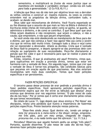 sementeira, e multiplicará os frutos da vossa justiça (que se
manifesta em bondade e caridade); enrique- cendo-vos em tudo
para toda a generosidade." (2 Co 9.8,10,11.)
A bênção que Deus nos dá não tem por objetivo levar-nos a derrubar
os velhos celeiros e construir ar- mazéns maiores. As vezes os crentes
entendem mal os propósitos da bênção divina, confundem tudo, e
acabam- se dando mal.
Deus sabe que necessitamos de dinheiro. Você ficaria espantado se
eu lhe dissesse que o assunto de que mais se fala na Bíblia é dinheiro? As
Escrituras estão cheias de instruções sobre como se ganha, se guarda, se
administra o dinheiro, e de como se contribui. É que Deus quer que seus
filhos sejam doadores e não receptores; que sejam a cabeça, e não a
cauda; que emprestem, e não que peçam emprestado.
Se você ainda não está obedecendo ao mandamento de Deus para dar
o dízimo, por que não começa a fazer isso agora? Não aja como o jovem
rico que se retirou dali muito triste. Consagre tudo a Jesus e veja como
ele vai repreender o devorador. Afaste as dúvidas. Creia que é vontade
de Deus fazê-lo prosperar, e depois aproprie-se das promessas dele com
relação ao supripiento de suas necessidades. Peça-lhe diariamente a
porção que lhe cabe e que é necessária para que se realize o plano de
Deus para sua vida.
Então, vejamos. O que já analisamos até aqui? Primeiro, vimos que,
para suplicarmos em oração a provisão divina, temos que estar em
harmonia com a vontade de Deus. Em segundo lugar, temos que crer que
a vontade de Deus é tornar-nos prósperos. São condições básicas para
que peçamos em oração aquilo de que precisamos. Mas elas estariam
incompletas sem mais duas condições. Temos que fazer petições
específicas e ser persistentes.
FAZER PETIÇÕES ESPECÍFICAS
O terceiro passo desse processo de orar pedindo a provisão divina é
fazer pedidos específicos. Você apresenta petições específicas ou
simplesmente espera que ele lhe envie as bênçãos que deseja? Jesus
ensinou que devemos orar nos seguintes termos: "O pão nosso de cada
dia dá-nos hoje." Por aí vemos que é certo orar diariamente pelas coisas
de que temos necessidades.
No relato de Lucas 11, logo depois que Jesus ensina o "Pai Nosso" aos
discípulos, relata uma parábola que ilustra a importância de fazermos
petições específicas. Preste bastante atenção nessas palavras.
"Disse-lhes aindo Jesus: Qual dentre vós, tendo um amigo e
este for procurá-lo à meia-noite e lhe disser: Amigo, empresta-
me três pães, pois um meu amigo, chegando de viagem,
procurou-me, e eu nada tenho que lhe oferecer." (Lc 11.5,6.)
Percebeu? Observou que aquele homem pediu ao amigo "três pães"?
Portanto, quando dissermos "O pão nosso de cada dia dá-nos hoje",
devemos fazer petições específicas.
 