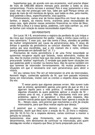 Suponhamos que, de acordo com seu orçamento, você precise dispor
de mais de $400.000 dólares mensais para atender a todos os seus
compromissos. Ficaria nervoso e ansioso? Pois é esse justamente o meu
caso; mas não me preocupo com isso. Sabe por quê? Porque temos um
grupo de mais de mil membros da igreja, que todos os dias, pela manhã,
está pedindo a Deus, especificamente, essa quantia.
Primeiramente, vamos orar de forma específica em favor da casa do
Senhor, e depois, da mesma forma, oraremos pelas necessidades de
nossa casa. Após plantar nossas sementes financeiras no reino de Deus,
sendo fiéis a Deus e à nossa igreja, podemos, com toda confian- ça, orar
ao Senhor com relação às nossas necessidades específicas.
SER PERSISTENTE
Em Lucas 18.1-8, encontramos o registro da parábola do juiz iníquo e
da viúva que incessantemente lhe pedia: "Julga a minha causa contra o
meu adversário." E esse juiz, que não temia a Deus, atendeu ao pedido
da mulher simplesmente por causa da perseverança dela. E Jesus dá
ênfase à questão da persistência ao concluir dizendo: "Não fará Deus
justiça aos seus escolhidos, que a ele clamam dia e noite, embora
pareça demorado em defendê-los?" (V. 7.)
Precisamos de muita persistência e de uma firme tenacidade se
quisermos recuperar aquilo que Satanás, nosso adversário, roubou de
nós. Mas há muitos crentes hoje que não estão cientes desse fato. Ficam
procurando "atalhos" espirituais. É verdade que pode haver situações em
que podemos pedir e receber na mesma hora. Mas há outras também em
que teremos de interceder fervorosamente. Há muitos problemas e
situações em que é necessário orar com perseverança para obter a
vitória.
Em seu valioso livro The Art of Intercession (A arte da intercessão),
Kenneth Hagin, conhecido apóstolo da fé, que tem passado inúmeras
horas em intercessão, insiste com os crentes a respeito dessa questão.
Diz ele:
"É nesse ponto que algumas pessoas erram. Não ouvem tudo
que se ensina; apreendem apenas uma parte do que se diz e se
agarram àquilo para a vida prática. É verdade que existem
algumas situações às quais podemos aplicar a oração da fé —
oramos uma só vez, e pronto. Não precisamos mais orar pelo
problema; agora é só agradecer a Deus pela resposta. Mas
existem outras pelas quais não podemos fazer apenas a oração da
fé... Nesses casos, será preciso que reavivemos a arte da oração
intercessória, para que Deus realize aquilo que deseja."1
É possível que a resposta demore a chegar, mas sejamos
persistentes. Assim que Deus ouve a oração da fé, já inicia a resposta.
(Ver Dn 10.12-14.) Se a resposta demora, vamos continuar a manter a
petição no coração.
Sustentemos esse peso firmemente, sem nos desalentar. Não
desanimemos, nem desistamos de continuar na intercessão, pois quem
desiste não recebe a resposta que Deus já havia preparado para ele.
64
 