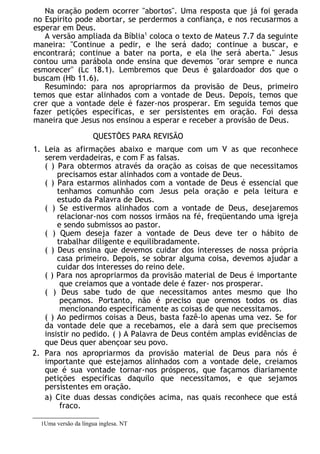 Na oração podem ocorrer "abortos". Uma resposta que já foi gerada
no Espírito pode abortar, se perdermos a confiança, e nos recusarmos a
esperar em Deus.
A versão ampliada da Bíblia1
coloca o texto de Mateus 7.7 da seguinte
maneira: "Continue a pedir, e lhe será dado; continue a buscar, e
encontrará; continue a bater na porta, e ela lhe será aberta." Jesus
contou uma parábola onde ensina que devemos "orar sempre e nunca
esmorecer" (Lc 18.1). Lembremos que Deus é galardoador dos que o
buscam (Hb 11.6).
Resumindo: para nos apropriarmos da provisão de Deus, primeiro
temos que estar alinhados com a vontade de Deus. Depois, temos que
crer que a vontade dele é fazer-nos prosperar. Em seguida temos que
fazer petições específicas, e ser persistentes em oração. Foi dessa
maneira que Jesus nos ensinou a esperar e receber a provisão de Deus.
QUESTÕES PARA REVISÃO
1. Leia as afirmações abaixo e marque com um V as que reconhece
serem verdadeiras, e com F as falsas.
( ) Para obtermos através da oração as coisas de que necessitamos
precisamos estar alinhados com a vontade de Deus.
( ) Para estarmos alinhados com a vontade de Deus é essencial que
tenhamos comunhão com Jesus pela oração e pela leitura e
estudo da Palavra de Deus.
( ) Se estivermos alinhados com a vontade de Deus, desejaremos
relacionar-nos com nossos irmãos na fé, freqüentando uma igreja
e sendo submissos ao pastor.
( ) Quem deseja fazer a vontade de Deus deve ter o hábito de
trabalhar diligente e equilibradamente.
( ) Deus ensina que devemos cuidar dos interesses de nossa própria
casa primeiro. Depois, se sobrar alguma coisa, devemos ajudar a
cuidar dos interesses do reino dele.
( ) Para nos apropriarmos da provisão material de Deus é importante
que creiamos que a vontade dele é fazer- nos prosperar.
( ) Deus sabe tudo de que necessitamos antes mesmo que lho
peçamos. Portanto, não é preciso que oremos todos os dias
mencionando especificamente as coisas de que necessitamos.
( ) Ao pedirmos coisas a Deus, basta fazê-lo apenas uma vez. Se for
da vontade dele que a recebamos, ele a dará sem que precisemos
insistir no pedido. ( ) A Palavra de Deus contém amplas evidências de
que Deus quer abençoar seu povo.
2. Para nos apropriarmos da provisão material de Deus para nós é
importante que estejamos alinhados com a vontade dele, creiamos
que é sua vontade tornar-nos prósperos, que façamos diariamente
petições específicas daquilo que necessitamos, e que sejamos
persistentes em oração.
a) Cite duas dessas condições acima, nas quais reconhece que está
fraco.
1Uma versão da língua inglesa. NT
 