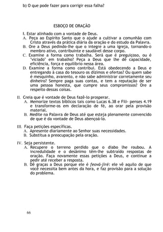 b) O que pode fazer para corrigir essa falha?
ESBOÇO DE ORAÇÃO
I. Estar alinhado com a vontade de Deus.
A. Peça ao Espírito Santo que o ajude a cultivar a comunhão com
Cristo através da prática diária da oração e do estudo da Palavra.
B. Ore a Deus pedindo-lhe que o integre a uma igreja, tornando-o
membro ativo, contribuinte e saudável desse corpo.
C. Examine a forma como trabalha. Será que é preguiçoso, ou é
"viciado" em trabalho? Peça a Deus que lhe dê capacidade,
eficiência, força e equilíbrio nessa área.
D. Examine a forma como contribui. Está obedecendo a Deus e
entregando à casa do tesouro os dízimos e ofertas? Ou quem sabe
é mesquinho, avarento, e não sabe administrar corretamente seu
dinheiro? Sempre paga suas contas, e tem a reputação de ser
uma pessoa honesta, que cumpre seus compromissos? Ore a
respeito dessas coisas.
II. Creia que é vontade de Deus fazê-lo prosperar.
A. Memorize textos bíblicos tais como Lucas 6.38 e Fili- penses 4.19
e transforme-os em declaração de fé, ao orar pela provisão
material.
B. Medite na Palavra de Deus até que esteja plenamente convencido
de que é da vontade de Deus abençoá-lo.
III. Faça petições específicas.
A. Apresente diariamente ao Senhor suas necessidades.
B. Substitua a preocupação pela oração.
IV. Seja persistente.
A. Recupere o terreno perdido que o diabo lhe roubou. A
incredulidade e o desânimo têm-lhe subtraído respostas de
oração. Faça novamente essas petições a Deus, e continue a
pedir até receber a resposta.
B. Dê graças a Deus porque ele é feová-jiré: ele vê aquilo de que
você necessita bem antes da hora, e faz provisão para a solução
do problema.
66
 