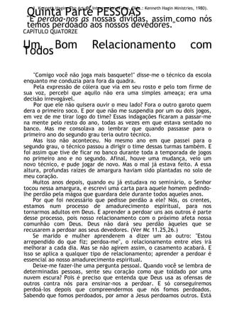 1. Kenneth Hagin, The Art of Intercession (Tulsa, Okla.: Kenneth Hagin Ministries, 1980).
Quinta Parte PESSOAS
"E perdoa-nos as nossas dívidas, assim como nós
temos perdoado aos nossos devedores."
CAPÍTULO QUATORZE
Um Bom Relacionamento com
Todos
"Comigo você não joga mais basquete!" disse-me o técnico da escola
enquanto me conduzia para fora da quadra.
Pela expressão de cólera que via em seu rosto e pelo tom firme de
sua voz, percebi que aquilo não era uma simples ameaça; era uma
decisão irrevogável.
Por que ele não quisera ouvir o meu lado? Fora o outro garoto quem
dera o primeiro soco. E por que não me suspendia por um ou dois jogos,
em vez de me tirar logo do time? Essas indagações ficaram a passar-me
na mente pelo resto do ano, todas as vezes em que estava sentado no
banco. Mas me consolava ao lembrar que quando passasse para o
primeiro ano do segundo grau teria outro técnico.
Mas isso não aconteceu. No mesmo ano em que passei para o
segundo grau, o técnico passou a dirigir o time dessas turmas também. E
foi assim que tive de ficar no banco durante toda a temporada de jogos
no primeiro ano e no segundo. Afinal, houve uma mudança, veio um
novo técnico, e pude jogar de novo. Mas o mal já estava feito. A essa
altura, profundas raízes de amargura haviam sido plantadas no solo de
meu coração.
Muitos anos depois, quando eu já estudava no seminário, o Senhor
tocou nessa amargura, e escrevi uma carta para aquele homem pedindo-
lhe perdão pela mágoa que guardara dele durante todos aqueles anos.
Por que foi necessário que pedisse perdão a ele? Nós, os crentes,
estamos num processo de amadurecimento espiritual, para nos
tornarmos adultos em Deus. E aprender a perdoar uns aos outros é parte
desse processo, pois nosso relacionamento com o próximo afeta nossa
comunhão com Deus. Deus não dará seu perdão àqueles que se
recusarem a perdoar aos seus devedores. (Ver Mc 11.25,26.)
Se marido e mulher aprenderem a dizer um ao outro: "Estou
arrependido do que fiz; perdoa-me", o relacionamento entre eles irá
melhorar a cada dia. Mas se não agirem assim, o casamento acabará. E
isso se aplica a qualquer tipo de relacionamento; aprender a perdoar é
essencial ao nosso amadurecimento espiritual.
Deixe-me fazer-lhe uma pergunta pessoal. Quando você se lembra de
determinadas pessoas, sente seu coração como que toldado por uma
nuvem escura? Pois é preciso que entenda que Deus usa as ofensas de
outros contra nós para ensinar-nos a perdoar. E só conseguiremos
perdoá-los depois que compreendermos que nós fomos perdoados.
Sabendo que fomos perdoados, por amor a Jesus perdoamos outros. Está
 