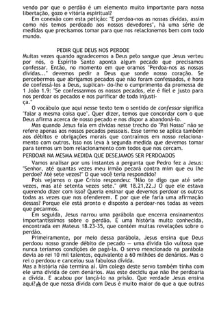 vendo por que o perdão é um elemento muito importante para nossa
libertação, gozo e vitória espiritual?
Em conexão com esta petição: "E perdoa-nos as nossas dívidas, assim
como nós temos perdoado aos nossos devedores", há uma série de
medidas que precisamos tomar para que nos relacionemos bem com todo
mundo.
PEDIR QUE DEUS NOS PERDOE
Muitas vezes quando agradecemos a Deus pelo sangue que Jesus verteu
por nós, o Espírito Santo aponta algum pecado que precisamos
confessar. Então, no momento em que oramos "Perdoa-nos as nossas
dívidas..." devemos pedir a Deus que sonde nosso coração. Se
percebermos que abrigamos pecados que não foram confessados, é hora
de confessá-los a Deus, suplican- do-lhe o cumprimento da promessa de
1 João 1.9: "Se confessarmos os nossos pecados, ele é fiel e justo para
nos perdoar os pecados e nos purificar de toda injusti-
ça."
O vocábulo que aqui nesse texto tem o sentido de confessar significa
"falar a mesma coisa que". Quer dizer, temos que concordar com o que
Deus afirma acerca de nosso pecado e nos dispor a abandoná-lo.
Mas quando Jesus fala em dívidas nesse trecho do "Pai Nosso" não se
refere apenas aos nossos pecados pessoais. Esse termo se aplica também
aos débitos e obrigações morais que contraímos em nosso relaciona-
mento com outros. Isso nos leva à segunda medida que devemos tomar
para termos um bom relacionamento com todos que nos cercam.
PERDOAR NA MESMA MEDIDA QUE DESEJAMOS SER PERDOADOS
Vamos analisar por uns instantes a pergunta que Pedro fez a Jesus:
"Senhor, até quantas vezes meu irmão pecará contra mim que eu lhe
perdoe? Até sete vezes?" O que você teria respondido?
Pois vejamos o que Cristo respondeu: "Não te digo que até sete
vezes, mas até setenta vezes sete." (Mt 18.21,22.J O que ele estava
querendo dizer com isso? Queria ensinar que devemos perdoar os outros
todas as vezes que nos ofenderem. E por que ele faria uma afirmação
dessas? Porque ele está pronto e disposto a perdoar-nos todas as vezes
que pecarmos.
Em seguida, Jesus narrou uma parábola que encerra ensinamentos
importantíssimos sobre o perdão. É uma história muito conhecida,
encontrada em Mateus 18.23-35, que contém muitas revelações sobre o
perdão.
Primeiramente, por meio dessa parábola, Jesus ensina que Deus
perdoou nosso grande débito de pecado — uma dívida tão vultosa que
nunca teríamos condições de pagá-la. O servo mencionado na parábola
devia ao rei 10 mil talentos, equivalente a 60 milhões de denários. Mas o
rei o perdoou e cancelou sua fabulosa dívida.
Mas a história não termina aí. Um colega deste servo também tinha com
ele uma dívida de cem denários. Mas este decidiu que não lhe perdoaria
a dívida. E acabou por lançá-lo na prisão. Que verdade Jesus ensina
aqui? A de que nossa dívida com Deus é muito maior do que a que outras
68
 
