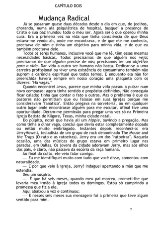 CAPÍTULO DOIS
Mudança Radical
Já se passaram quase duas décadas desde o dia em que, de joelhos,
chorando, numa ala psiquiátrica de hospital, busquei a presença de
Cristo e sua paz inundou todo o meu ser. Agora sei o que operou minha
cura. Era a primeira vez na vida que tinha consciência de que Deus
estava-me vendo ah, onde me encontrava, e de que ele me conhecia,
precisava de mim e tinha um objetivo para minha vida, e de que eu
também precisava dele.
Todos os seres humanos, inclusive você que me lê, têm essas mesmas
necessidades básicas. Todos precisamos de que alguém nos veja;
precisamos de que alguém precise de nós; precisamos ter um objetivo
para a vida. Dar vida a outro ser humano não basta. Dedicar-se a uma
carreira profissional ou viver uma existência de consumismo também não
suprem a carência espiritual que todos temos. E enquanto ela não for
preenchida haverá sempre em nosso coração uma plaqueta com os
dizeres: "Há vagas."
Quando encontrei Jesus, parece que minha vida passou a pulsar num
novo compasso; agora tinha sentido e propósito definidos. Não conseguia
ficar calado; tinha que contar o fato a outros. Mas o problema é que os
pastores não permitiam que eu falasse em suas igrejas porque me
consideravam "fanático". Então pregava na sorveteria, ou em qualquer
outro lugar onde encontrasse alguém para me escutar. Afinal tive uma
oportunidade. Deram-me permissão para pregar uma vez só na Primeira
Igreja Batista de Kilgore, Texas, minha cidade natal.
Do púlpito, notei que havia ali um hippie, ouvindo a pregação. Mas
como tinha o olhar vago, concluí que devia estar completamente dopado
ou então muito embriagado. Instantes depois reconheci-o: era
JerryHowell, tecladista de um grupo de rock denominado The Mouse and
the Traps (O rato e as ratoeiras). Jerry era um dos "ratoeiras". Naquela
ocasião, uma das músicas do grupo estava em primeiro lugar nas
paradas, em Dallas. Os jovens da cidade adoravam Jerry, mas aos olhos
dos pais, é claro, não passava da escória da raça humana.
Ao final do culto, ele veio falar comigo.
— Eu me identifiquei muito com tudo que você disse, comentou com
naturalidade.
— E por que veio à igreja, Jerry? indaguei apertando a mão que me
estendia.
Deu um suspiro.
— É que há seis meses, quando meu pai morreu, prometi-lhe que
levaria meu irmão à igreja todos os domingos. Estou só cumprindo a
promessa que fiz a ele.
Aqui abaixou a voz e continuou:
— E nesses seis meses sua mensagem foi a primeira que teve algum
sentido para mim.
7
 