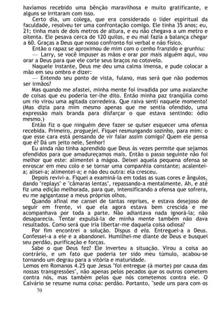 havíamos recebido uma bênção maravilhosa e muito gratificante, e
alguns se irritaram com isso.
Certo dia, um colega, que era considerado o líder espiritual da
faculdade, resolveu ter uma confrontação comigo. Ele tinha 35 anos; eu,
21; tinha mais de dois metros de altura, e eu não chegava a um metro e
oitenta. Ele pesava cerca de 120 quilos, e eu mal fazia a balança chegar
a 60. Graças a Deus que nosso confronto foi verbal e não físico.
Então o rapaz se aproximou de mim com o cenho franzido e grunhiu:
— Larry, se você impuser as mãos e orar por mais alguém aqui, vou
orar a Deus para que ele corte seus braços no cotovelo.
Naquele instante, Deus me deu uma calma imensa, e pude colocar a
mão em seu ombro e dizer:
— Entendo seu ponto de vista, fulano, mas será que não podemos
ser irmãos?
Mas quando me afastei, minha mente foi invadida por uma avalanche
de coisas que eu poderia ter-lhe dito. Então minha paz tranqüila como
um rio virou uma agitada corredeira. Que raiva senti naquele momento!
(Mas dizia para mim mesmo apenas que me sentia ofendido, uma
expressão mais branda para disfarçar o que estava sentindo: ódio
mesmo.)
Então fiz o que ninguém deve fazer se quiser esquecer uma ofensa
recebida. Primeiro, praguejei. Fiquei resmungando sozinho, para mim: o
que esse cara está pensando de vir falar assim comigo? Quem ele pensa
que é? Dá um jeito nele, Senhor!
Eu ainda não tinha aprendido que Deus às vezes permite que sejamos
ofendidos para que amadureçamos mais. Então o passo seguinte não foi
melhor que este: alimentei a mágoa. Deixei aquela pequena ofensa se
enroscar em meu colo e se tornar uma companhia constante; acalentei-
a; alisei-a; alimentei-a; e não deu outra: ela cresceu.
Depois revivi-a. Fiquei a examiná-la em todas as suas cores e ângulos,
dando "replays" e "câmaras lentas", repassando-a mentalmente. Ah, e até
fiz uma edição melhorada, para que, intensificando a ofensa que sofrera,
eu me agigantasse a meus próprios olhos.
Quando afinal me cansei de tantas reprises, e estava desejoso de
seguir em frente, vi que ela agora estava bem crescida e me
acompanhava por toda a parte. Não adiantava nada ignorá-la; não
desaparecia. Tentar expulsá-la de minha mente também não dava
resultados. Como será que iria libertar-me daquela coisa odiosa?
Por fim encontrei a solução. Dispus d ela. Entreguei-a a Deus.
Confessei-a a ele e a abandonei. Humilhei-me diante de Deus e busquei
seu perdão, purificação e forças.
Sabe o que Deus fez? Ele inverteu a situação. Virou a coisa ao
contrário, e um fato que poderia ter sido meu túmulo, acabou-se
tornando um degrau para a vitória e maturidade.
Lemos em Romanos 4.25 que Jesus "foi entregue (à morte) por causa das
nossas transgressões", não apenas pelos pecados que os outros cometem
contra nós, mas também pelos que nós cometemos contra ele. O
Calvário se resume numa coisa: perdão. Portanto, "sede uns para com os
70
 