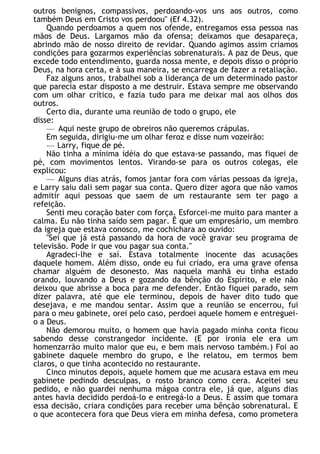 outros benignos, compassivos, perdoando-vos uns aos outros, como
também Deus em Cristo vos perdoou" (Ef 4.32).
Quando perdoamos a quem nos ofende, entregamos essa pessoa nas
mãos de Deus. Largamos mão da ofensa; deixamos que desapareça,
abrindo mão de nosso direito de revidar. Quando agimos assim criamos
condições para gozarmos experiências sobrenaturais. A paz de Deus, que
excede todo entendimento, guarda nossa mente, e depois disso o próprio
Deus, na hora certa, e à sua maneira, se encarrega de fazer a retaliação.
Faz alguns anos, trabalhei sob a liderança de um determinado pastor
que parecia estar disposto a me destruir. Estava sempre me observando
com um olhar crítico, e fazia tudo para me deixar mal aos olhos dos
outros.
Certo dia, durante uma reunião de todo o grupo, ele
disse:
— Aqui neste grupo de obreiros não queremos crápulas.
Em seguida, dirigiu-me um olhar feroz e disse num vozeirão:
— Larry, fique de pé.
Não tinha a mínima idéia do que estava-se passando, mas fiquei de
pé, com movimentos lentos. Virando-se para os outros colegas, ele
explicou:
— Alguns dias atrás, fomos jantar fora com várias pessoas da igreja,
e Larry saiu dali sem pagar sua conta. Quero dizer agora que não vamos
admitir aqui pessoas que saem de um restaurante sem ter pago a
refeição.
Senti meu coração bater com força. Esforcei-me muito para manter a
calma. Eu não tinha saído sem pagar. Ê que um empresário, um membro
da igreja que estava conosco, me cochichara ao ouvido:
"Sei que já está passando da hora de você gravar seu programa de
televisão. Pode ir que vou pagar sua conta."
Agradeci-lhe e saí. Estava totalmente inocente das acusações
daquele homem. Além disso, onde eu fui criado, era uma grave ofensa
chamar alguém de desonesto. Mas naquela manhã eu tinha estado
orando, louvando a Deus e gozando da bênção do Espírito, e ele não
deixou que abrisse a boca para me defender. Então fiquei parado, sem
dizer palavra, até que ele terminou, depois de haver dito tudo que
desejava, e me mandou sentar. Assim que a reunião se encerrou, fui
para o meu gabinete, orei pelo caso, perdoei aquele homem e entreguei-
o a Deus.
Não demorou muito, o homem que havia pagado minha conta ficou
sabendo desse constrangedor incidente. (E por ironia ele era um
homenzarrão muito maior que eu, e bem mais nervoso também.) Foi ao
gabinete daquele membro do grupo, e lhe relatou, em termos bem
claros, o que tinha acontecido no restaurante.
Cinco minutos depois, aquele homem que me acusara estava em meu
gabinete pedindo desculpas, o rosto branco como cera. Aceitei seu
pedido, e não guardei nenhuma mágoa contra ele, já que, alguns dias
antes havia decidido perdoá-lo e entregá-lo a Deus. E assim que tomara
essa decisão, criara condições para receber uma bênção sobrenatural. E
o que acontecera fora que Deus viera em minha defesa, como prometera
 