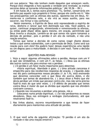 em sua palavra: "Mas não tenham medo daqueles que ameaçam vocês.
Porque está chegando a hora quando a verdade será revelada: as tramas
secretas deles se tornarão informações públicas." (Mt 10.26 — BV.)
E em Isaías 26.3, temos outra promessa: "Tu, Senhor, conservarás em
perfeita paz aquele cujo propósito é firme; porque ele confia em ti." Não
nos preocupemos com as ofensas dos outros. Apoiemo-nos em Deus, fir-
memo-nos e confiemos nele, e ele virá ao nosso auxílio, para nos
socorrer, nos firmar e nos confortar.
Neste momento, o Espírito de Deus está repreendendo o espírito de
raiva, desforra e rancor que tem dominado sua vida. Você poderá, se
quiser, continuar praguejando, alimentando e rememorando as ofensas,
ou então pode dispor delas agora mesmo, em oração, permitindo que
Deus inverta a situação. Lembre-se de que somos nós quem tomamos a
decisão de perdoar, pois o perdão é um ato da vontade, e não uma
reação emotiva.
Temos que tomar a decisão de como vamos reagir diante desses
testes a que somos submetidos, com a permissão de Deus. Como será sua
reação para com eles? Ela poderá fazer dessas experiências uma lápide
ou um degrau para a maturidade. A decisão é com você. Tome a decisão
certa!
QUESTÕES PARA REVISÃO
1. Veja a seguir algumas afirmações sobre o perdão. Marque com um V
as que são verdadeiras, e com um F, as falsas. ( ) Deus usa as ofensas
dos outros contra nós para ensinar-nos a perdoar.
( ) O perdão é um fator muito importante para obtermos
vitória espiritual, liberdade e gozo. ( ) Uma atitude rancorosa é
empecilho para não recebermos respostas de oração. ( ) Quando João
nos diz para confessarmos nossos pecados (1 Jo 1.9), está ensinando
que devemos concordar com o que Deus diz acerca deles, e diz
também que temos de abandoná-los. ( ) Jesus disse a Pedro que ele
devia perdoar um irmão que pecasse contra ele, mas não seria preciso
fazê-lo mais do que sete vezes. ( ) O débito de pecados que temos
contra Deus é maior do que as dívidas que aqueles que nos ofendem
contraem conosco.
( ) Quando nos recusamos a perdoar uma pessoa, nós a
colocamos numa prisão espiritual. ( ) Se não perdoarmos os nossos
devedores, Deus nos entregará a verdugos (torturadores), até que
resolvamos fazê-lo.
2. Nas linhas abaixo, escreva resumidamente o que temos de fazer
diariamente para mantermos uma atitude de perdão.
3. O que você acha da seguinte afirmação: "O perdão é um ato da
vontade e não uma reação emotiva"?
72
 